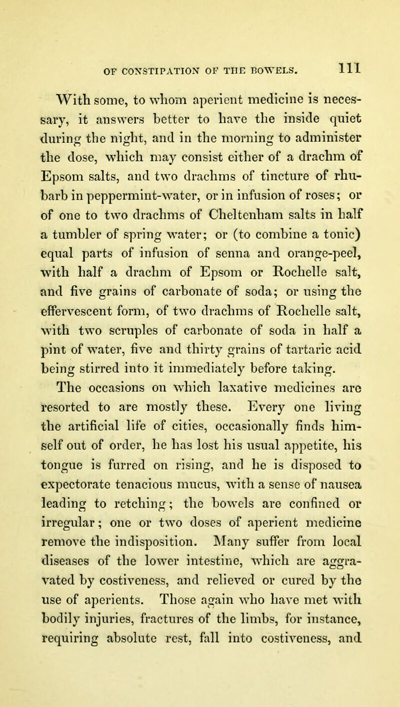 With some, to whom aperient medicine is neces- sary, it answers better to have the inside quiet during the night, and in the morning to administer the dose, which may consist either of a drachm of Epsom salts, and two drachms of tincture of rhu- barb in peppermint-water, or in infusion of roses; or of one to two drachms of Cheltenham salts in half a tumbler of spring water; or (to combine a tonic) equal parts of infusion of senna and orange-peel, with half a drachm of Epsom or Rochelle salt, and five grains of carbonate of soda; or using the effervescent form, of two drachms of Rochelle salt, with two scruples of carbonate of soda in half a pint of water, five and thirty grains of tartaric acid being stirred into it immediately before taking. The occasions on which laxative medicines aro resorted to are mostly these. Every one living the artificial life of cities, occasionally finds him- self out of order, he has lost his usual appetite, his tongue is furred on rising, and he is disposed to expectorate tenacious mucus, with a sense of nausea leading to retching; the bowels are confined or irregular; one or two doses of aperient medicine remove the indisposition. Many suffer from local diseases of the lower intestine, which are aggra- vated by costiveness, and relieved or cured by the use of aperients. Those again who have met with bodily injuries, fractures of the limbs, for instance, requiring absolute rest, fall into costiveness, and