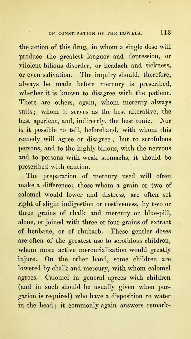 the action of this drug, in whom a single dose will produce the greatest languor and depression, or vilolent bilious disorder, or headach and sickness, or even salivation. The inquiry should, therefore, always be made before mercury is prescribed, whether it is known to disagree with the patient. There are others, again, whom mercury always suits; whom it serves as the best alterative, the best aperient, and, indirectly, the best tonic. Nor is it possible to tell, beforehand, with whom this remedy will agree or disagree ; but to scrofulous persons, and to the highly bilious, with the nervous and to persons with weak stomachs, it should be prescribed with caution. The preparation of mercury used will often make a difference; those whom a grain or two of calomel would lower and distress, are often set right of slight indigestion or costiveness, by two or three grains of chalk and mercury or blue-pill, alone, or joined with three or four grains of extract of henbane, or of rhubarb. These gentler doses are often of the greatest use to scrofulous children, whom more active mercurialization would greatly injure. On the other hand, some children are lowered by chalk and mercury, with whom calomel agrees. Calomel in general agrees with children (and in such should be usually given when pur- gation is required) who have a disposition to water in the head; it commonly again answers remark-