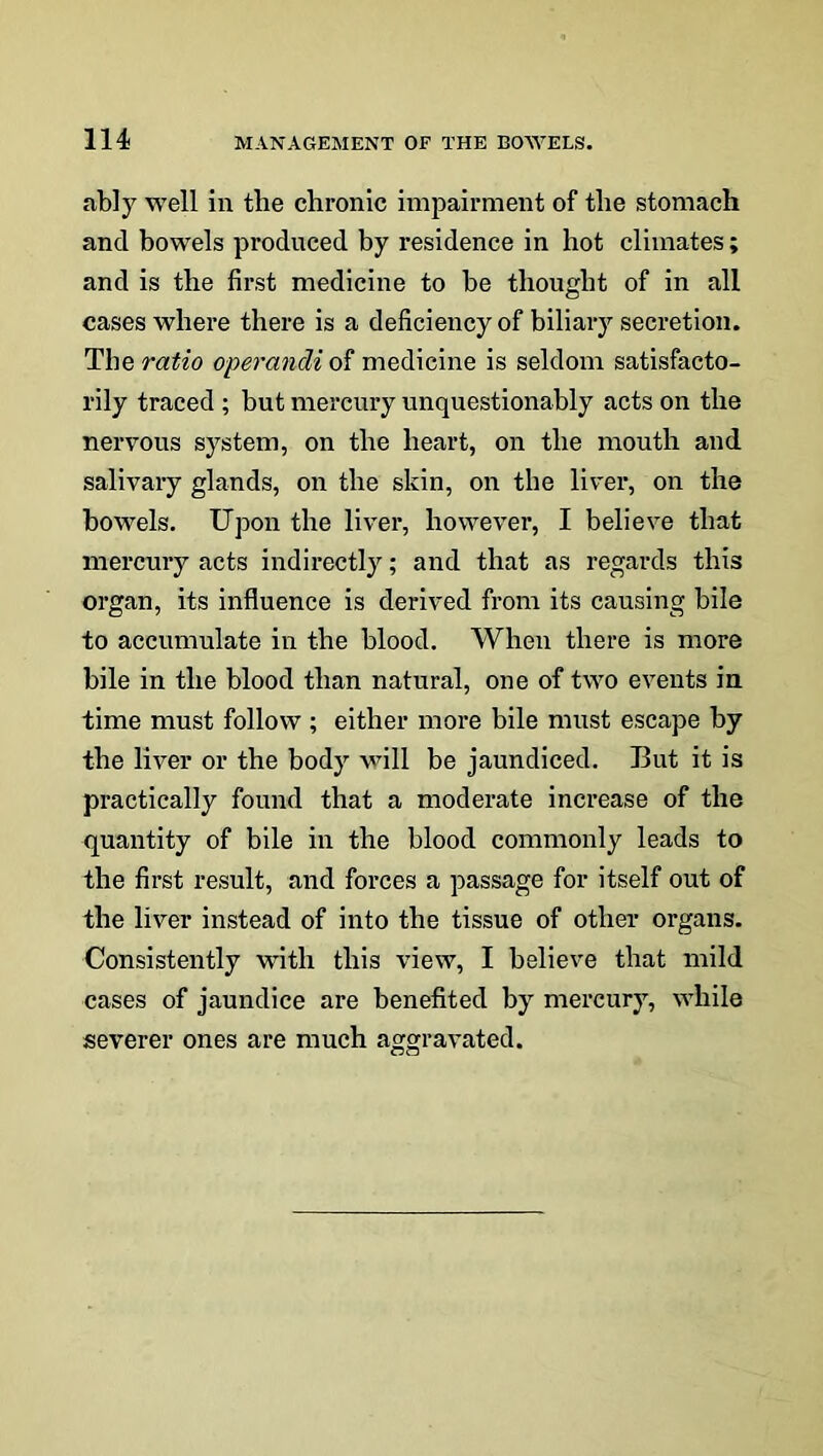 ably well in tlie chronic impairment of the stomach and bowels produced by residence in hot climates; and is the first medicine to be thought of in all cases where there is a deficiency of biliary secretion. The ratio operancli of medicine is seldom satisfacto- rily traced ; but mercury unquestionably acts on the nervous system, on the heart, on the mouth and salivary glands, on the skin, on the liver, on the bowels. Upon the liver, however, I believe that mercury acts indirectly; and that as regards this organ, its influence is derived from its causing bile to accumulate in the blood. When there is more bile in the blood than natural, one of two events in time must follow ; either more bile must escape by the liver or the body will be jaundiced. But it is practically found that a moderate increase of the quantity of bile in the blood commonly leads to the first result, and forces a passage for itself out of the liver instead of into the tissue of other organs. Consistently with this view, I believe that mild cases of jaundice are benefited by mercury, while severer ones are much aggravated.