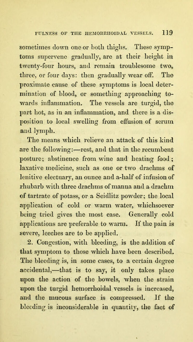 sometimes down one or both thighs. These symp- toms supervene gradually, are at their height in twenty-four hours, and remain troublesome two, three, or four days: then gradually wear off. The proximate cause of these symptoms is local deter- mination of blood, or something approaching to- wards inflammation. The vessels are turgid, the part hot, as in an inflammation, and there is a dis- position to local swelling from effusion of serum and lymph. The means which relieve an attack of this kind are the following:—rest, and that in the recumbent posture; abstinence from wine and heating food; laxative medicine, such as one or two drachms of lenitive electuary, an ounce and a-half of infusion of rhubarb with three drachms of manna and a drachm of tartrate of potass, or a Seidlitz powder; the local application of cold or warm water, whichsoever being tried gives the most ease. Generally cold applications are preferable to warm. If the pain is severe, leeches are to be applied. 2. Congestion, with bleeding, is the addition of that symptom to those wdiich have been described. The bleeding is, in some cases, to a certain degree accidental,—that is to say, it only takes place upon the action of the bowels, when the strain upon the turgid hemorrhoidal vessels is increased, and the mucous surface is compressed. If the bleeding is inconsiderable in quantity, the feet of