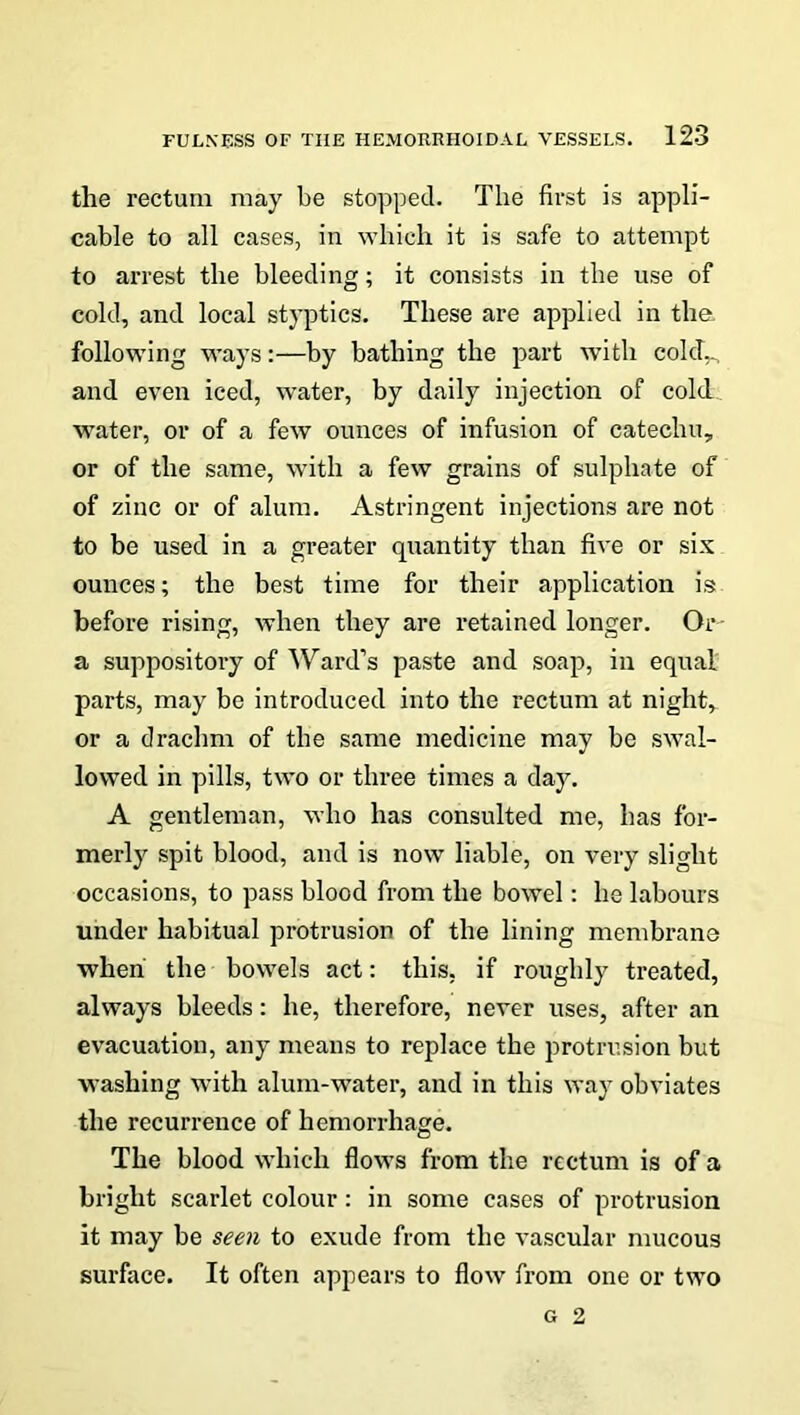 the rectum may be stopped. The first is appli- cable to all cases, in which it is safe to attempt to arrest the bleeding; it consists in the use of cold, and local styptics. These are applied in the. following ways:—by bathing the part with cold... and even iced, water, by daily injection of cold water, or of a few ounces of infusion of catechu, or of the same, with a few grains of sulphate of of zinc or of alum. Astringent injections are not to be used in a greater quantity than five or six ounces; the best time for their application is before rising, when they are retained longer. Or a suppository of Ward’s paste and soap, in equal parts, may be introduced into the rectum at night, or a drachm of the same medicine may be swal- lowed in pills, two or three times a day. A gentleman, who has consulted me, has for- merly spit blood, and is now liable, on very slight occasions, to pass blood from the bowel: he labours under habitual protrusion of the lining membrane when the bowels act: this, if roughly treated, always bleeds: he, therefore, never uses, after an evacuation, any means to replace the protrusion but washing with alum-water, and in this way obviates the recurrence of hemorrhage. The blood which flows from the rectum is of a bright scarlet colour: in some cases of protrusion it may be seen to exude from the vascular mucous surface. It often appears to flow from one or two