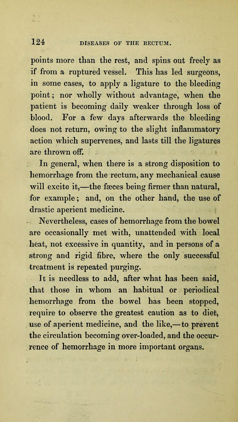 124- points more than the rest, and spins out freely as if from a ruptured vessel. This has led surgeons, in some cases, to apply a ligature to the bleeding point; nor wholly without advantage, when the patient is becoming daily weaker through loss of blood. For a few days afterwards the bleeding does not return, owing to the slight inflammatory action which supervenes, and lasts till the ligatures are thrown off. In general, when there is a strong disposition to hemorrhage from the rectum, any mechanical cause will excite it,—the fseces being firmer than natural, for example; and, on the other hand, the use of drastic aperient medicine. Nevertheless, cases of hemorrhage from the bowel are occasionally met with, unattended with local heat, not excessive in quantity, and in persons of a strong and rigid fibre, where the only successful treatment is repeated purging. It is needless to add, after what has been said, that those in whom an habitual or periodical hemorrhage from the bowel has been stopped, require to observe the greatest caution as to diet, use of aperient medicine, and the like,—to prevent the circulation becoming over-loaded, and the occur- rence of hemorrhage in more important organs.