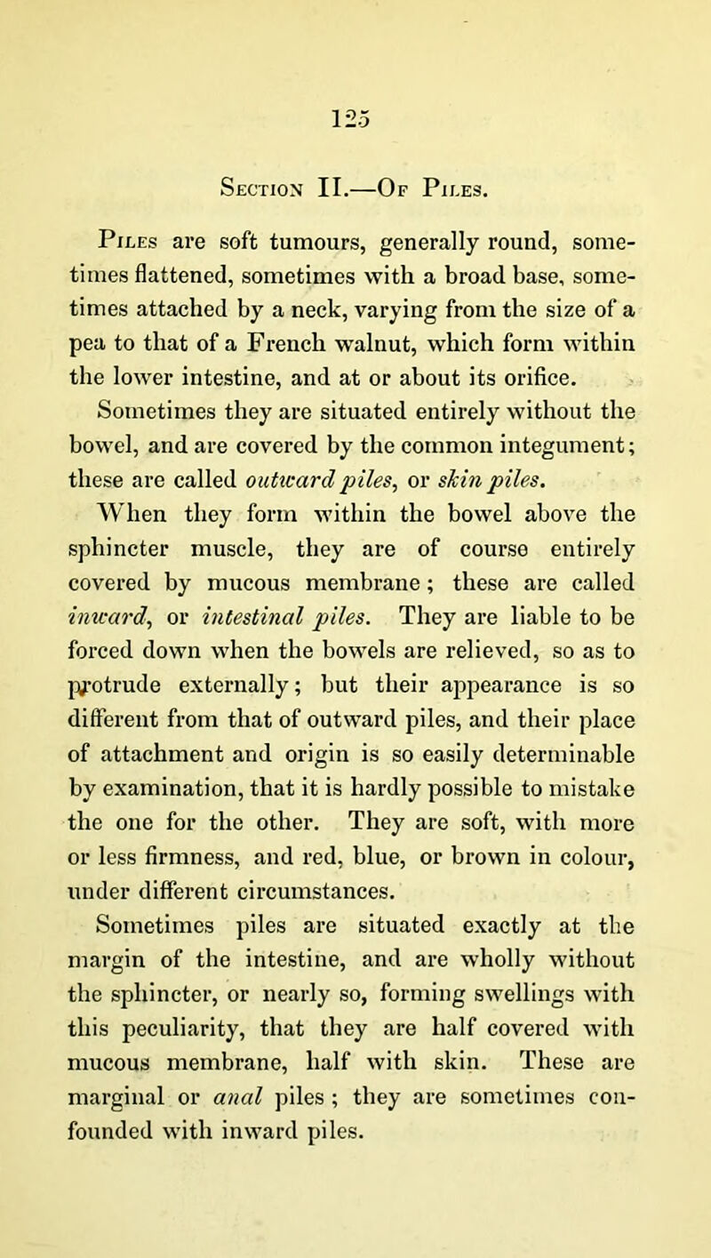 Section II.—Of Piles. Piles are soft tumours, generally round, some- times flattened, sometimes with a broad base, some- times attached by a neck, varying from the size of a pea to that of a French walnut, which form within the lower intestine, and at or about its orifice. Sometimes they are situated entirely without the bowel, and are covered by the common integument; these are called outward piles, or skin piles. When they form within the bowel above the sphincter muscle, they are of course entirely covered by mucous membrane ; these are called inward, or intestinal piles. They are liable to be forced down when the bowels are relieved, so as to protrude externally; but their appearance is so different from that of outward piles, and their place of attachment and origin is so easily determinable by examination, that it is hardly possible to mistake the one for the other. They are soft, with more or less firmness, and red, blue, or brown in colour, under different circumstances. Sometimes piles are situated exactly at the margin of the intestine, and are wholly without the sphincter, or nearly so, forming swellings with this peculiarity, that they are half covered with mucous membrane, half with skin. These are marginal or anal piles ; they are sometimes con- founded with inward piles.