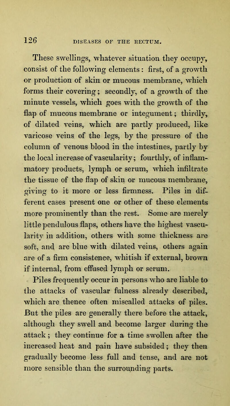 These swellings, whatever situation they occupy, consist of the following elements : first, of a growth or production of skin or mucous membrane, which forms their covering; secondly, of a growth of the minute vessels, which goes with the growth of the flap of mucous membrane or integument; thirdly, of dilated veins, which are partly produced, like varicose veins of the legs, by the pressure of the column of venous blood in the intestines, partly by the local increase of vascularity; fourthly, of inflam- matory products, lymph or serum, which infiltrate the tissue of the flap of skin or mucous membrane, giving to it more or less firmness. Piles in dif- ferent cases present one or other of these elements more prominently than the rest. Some are merely little pendulous flaps, others have the highest vascu- larity in addition, others with some thickness are soft, and are blue with dilated veins, others again are of a firm consistence, whitish if external, brown if internal, from effused lymph or serum. Piles frequently occur in persons who are liable to the attacks of vascular fulness already described, which are thence often miscalled attacks of piles. But the piles are generally there before the attack, although they swell and become larger during the attack; they continue for a time swollen after the increased heat and pain have subsided; they then gradually become less full and tense, and are not more sensible than the surrounding parts.