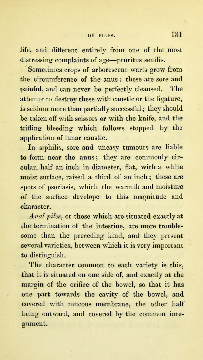 life, and different entirely from one of the most distressing complaints of age—pruritus senilis. Sometimes crops of arborescent warts grow from the circumference of the anus; these are sore and painful, and can never be perfectly cleansed. The attempt to destroy these with caustic or the ligature, is seldom more than partially successful; they should be taken off with scissors or with the knife, and the trifling bleeding which follows stopped by the application of lunar caustic. In siphilis, sore and uneasy tumours are liable to form near the anus; they are commonly cir- cular, half an inch in diameter, flat, with a white moist surface, raised a third of an inch; these are spots of psoriasis, which the warmth and moisture of the surface develope to this magnitude and character. Anal piles, or those which are situated exactly at the termination of the intestine, are more trouble- some than the preceding kind, and they present several varieties, between which it is very important to distinguish. The character common to each variety is this, that it is situated on one side of, and exactly at the margin of the orifice of the bowel, so that it has one part towards the cavity of the bowel, and covered with mucous membrane, the other half being outward, and covered by the common inte- gument.