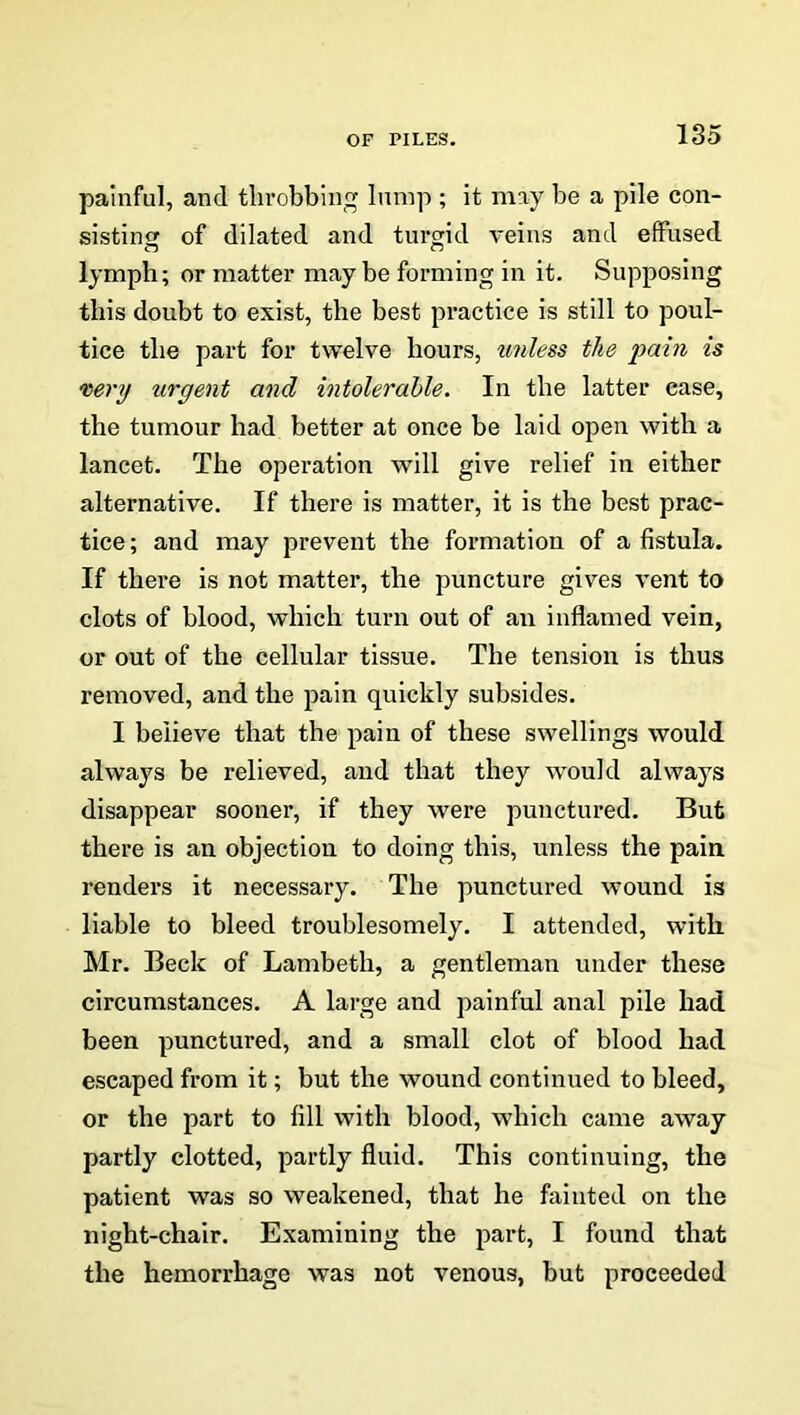 painful, and throbbing lump ; it may be a pile con- sisting of dilated and turgid veins and effused lymph; or matter maybe forming in it. Supposing this doubt to exist, the best practice is still to poul- tice the part for twelve hours, unless the pain is very urgent and intolerable. In the latter case, the tumour had better at once be laid open with a lancet. The operation will give relief in either alternative. If there is matter, it is the best prac- tice ; and may prevent the formation of a fistula. If there is not matter, the puncture gives vent to clots of blood, which turn out of an inflamed vein, or out of the cellular tissue. The tension is thus removed, and the pain quickly subsides. I believe that the pain of these swellings would always be relieved, and that they would always disappear sooner, if they were punctured. But there is an objection to doing this, unless the pain renders it necessary. The punctured wound is liable to bleed troublesomely. I attended, with Mr. Beck of Lambeth, a gentleman under these circumstances. A large and painful anal pile had been punctured, and a small clot of blood had escaped from it; but the wound continued to bleed, or the part to fill with blood, which came away partly clotted, partly fluid. This continuing, the patient was so weakened, that he fainted on the night-chair. Examining the part, I found that the hemorrhage was not venous, but proceeded