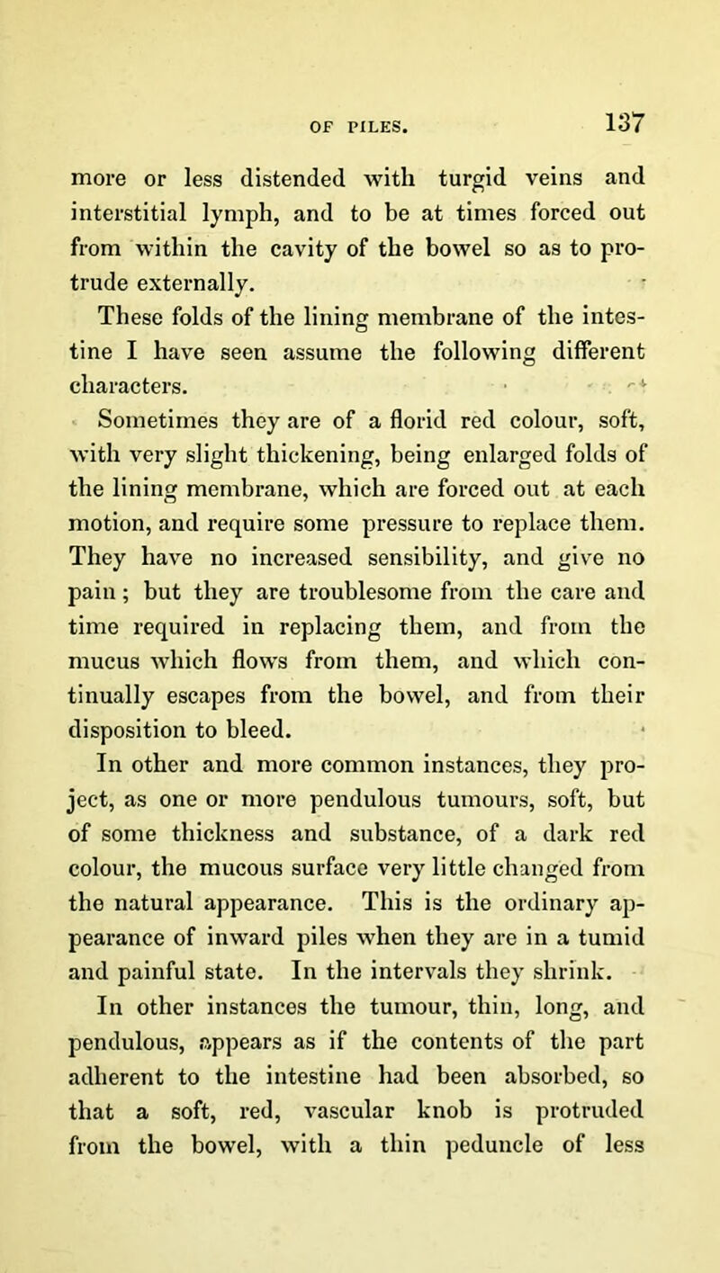 more or less distended with turgid veins and interstitial lymph, and to be at times forced out from within the cavity of the bowel so as to pro- trude externally. These folds of the lining membrane of the intes- tine I have seen assume the following different characters. ■ . <-* Sometimes they are of a florid red colour, soft, with very slight thickening, being enlarged folds of the lining membrane, which are forced out at each motion, and require some pressure to replace them. They have no increased sensibility, and give no pain ; but they are troublesome from the care and time required in replacing them, and from the mucus which flows from them, and which con- tinually escapes from the bowel, and from their disposition to bleed. In other and more common instances, they pro- ject, as one or more pendulous tumours, soft, but of some thickness and substance, of a dark red colour, the mucous surface very little changed from the natural appearance. This is the ordinary ap- pearance of inward piles when they are in a tumid and painful state. In the intervals they shrink. In other instances the tumour, thin, long, and pendulous, appears as if the contents of the part adherent to the intestine had been absorbed, so that a soft, red, vascular knob is protruded from the bowel, with a thin peduncle of less