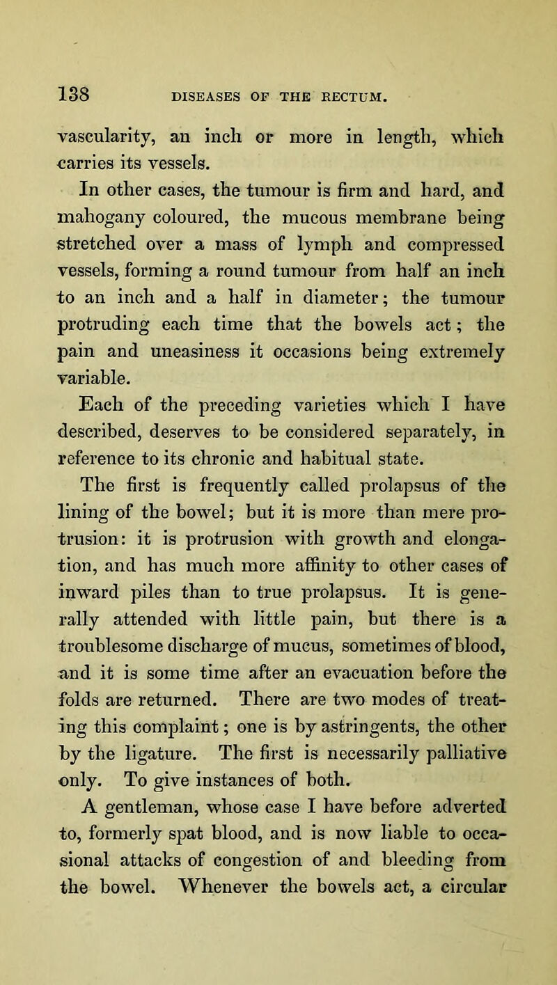 vascularity, an inch or more in length, which carries its vessels. In other cases, the tumour is firm and hard, and mahogany coloured, the mucous membrane being stretched over a mass of lymph and compressed vessels, forming a round tumour from half an inch to an inch and a half in diameter; the tumour protruding each time that the bowels act; the pain and uneasiness it occasions being extremely variable. Each of the preceding varieties which I have described, deserves to be considered separately, in reference to its chronic and habitual state. The first is frequently called prolapsus of the lining of the bowel; but it is more than mere pro- trusion: it is protrusion with growth and elonga- tion, and has much more affinity to other cases of inward piles than to true prolapsus. It is gene- rally attended with little pain, but there is a troublesome discharge of mucus, sometimes of blood, and it is some time after an evacuation before the folds are returned. There are two modes of treat- ing this complaint; one is by astringents, the other by the ligature. The first is necessarily palliative only. To give instances of both. A gentleman, whose case I have before adverted to, formerly spat blood, and is now liable to occa- sional attacks of congestion of and bleeding from the bowel. Whenever the bowels act, a circular