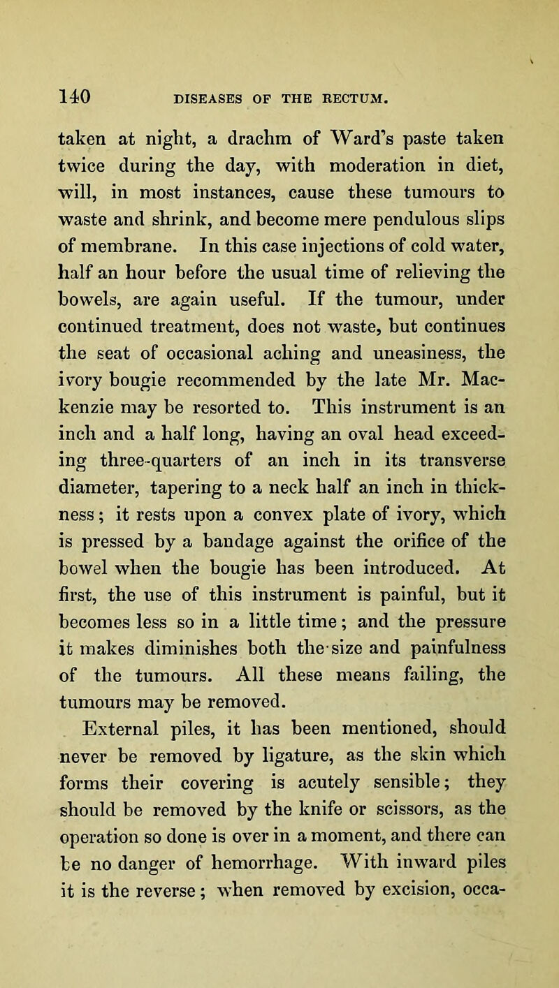 taken at night, a drachm of Ward’s paste taken twice during the day, with moderation in diet, will, in most instances, cause these tumours to waste and shrink, and become mere pendulous slips of membrane. In this case injections of cold water, half an hour before the usual time of relieving the bowels, are again useful. If the tumour, under continued treatment, does not waste, but continues the seat of occasional aching and uneasiness, the ivory bougie recommended by the late Mr. Mac- kenzie may be resorted to. This instrument is an inch and a half long, having an oval head exceed- ing three-quarters of an inch in its transverse diameter, tapering to a neck half an inch in thick- ness ; it rests upon a convex plate of ivory, which is pressed by a bandage against the orifice of the bowel when the bougie has been introduced. At first, the use of this instrument is painful, but it becomes less so in a little time; and the pressure it makes diminishes both the-size and painfulness of the tumours. All these means failing, the tumours may he removed. External piles, it has been mentioned, should never be removed by ligature, as the skin which forms their covering is acutely sensible; they should be removed by the knife or scissors, as the operation so done is over in a moment, and there can be no danger of hemorrhage. With inward piles it is the reverse; when removed by excision, occa-