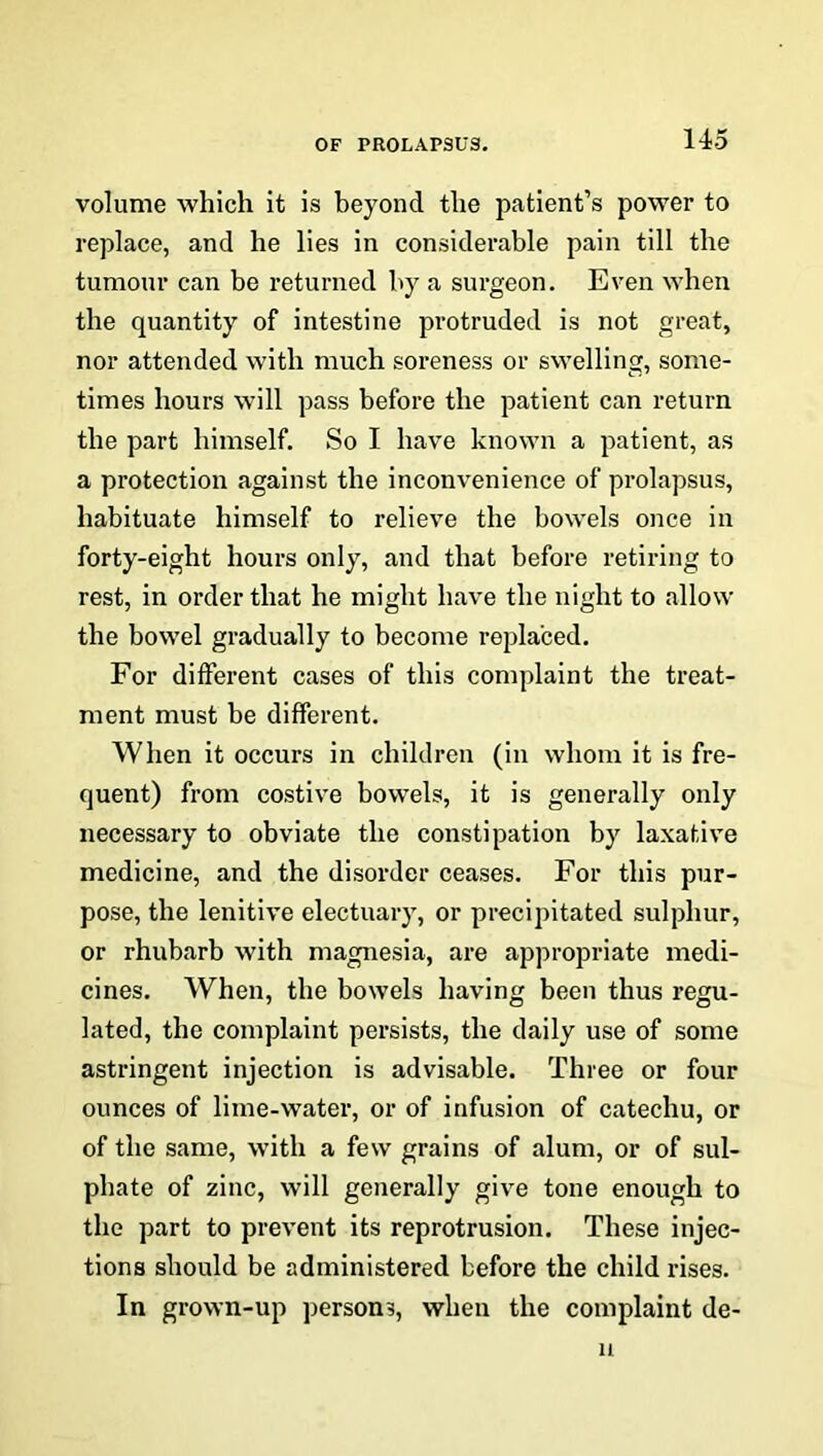volume which it is beyond the patient’s power to replace, and he lies in considerable pain till the tumour can be returned by a surgeon. Even when the quantity of intestine protruded is not great, nor attended with much soreness or swelling, some- times hours will pass before the patient can return the part himself. So I have known a patient, as a protection against the inconvenience of prolapsus, habituate himself to relieve the bowels once in forty-eight hours only, and that before retiring to rest, in order that he might have the night to allow the bowel gradually to become replaced. For different cases of this complaint the treat- ment must be different. When it occurs in children (in whom it is fre- quent) from costive bowels, it is generally only necessary to obviate the constipation by laxative medicine, and the disorder ceases. For this pur- pose, the lenitive electuary, or precipitated sulphur, or rhubarb with magnesia, are appropriate medi- cines. When, the bowels having been thus regu- lated, the complaint persists, the daily use of some astringent injection is advisable. Three or four ounces of lime-water, or of infusion of catechu, or of the same, with a few grains of alum, or of sul- phate of zinc, will generally give tone enough to the part to prevent its reprotrusion. These injec- tions should be administered before the child rises. In grown-up persons, when the complaint de- u