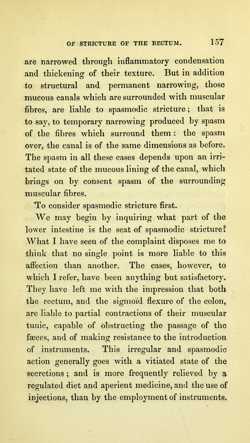 are narrowed through inflammatory condensation and thickening of their texture. But in addition to structural and permanent narrowing, those mucous canals which are surrounded with muscular fibres, are liable to spasmodic stricture; that is to say, to temporary narrowing produced by spasm of the fibres which surround them : the spasm over, the canal is of the same dimensions as before. The spasm in all these cases depends upon an irri- tated state of the mucous lining of the canal, which brings on by consent spasm of the surrounding muscular fibres. To consider spasmodic stricture first. We may begin by inquiring what part of the lower intestine is the seat of spasmodic stricture? What I have seen of the complaint disposes me to think that no single point is more liable to this affection than another. The cases, however, to which I refer, have been anything but satisfactory. They have left me with the impression that both the rectum, and the sigmoid flexure of the colon, are liable to partial contractions of their muscular tunic, capable of obstructing the passage of the feces, and of making resistance to the introduction of instruments. This irregular and spasmodic action generally goes with a vitiated state of the secretions; and is more frequently relieved by a regulated diet and aperient medicine, and the use of injections, than by the employment of instruments.