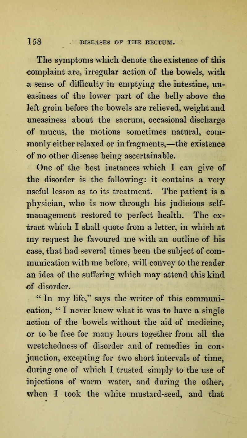 The symptoms which denote the existence of this ■complaint are, irregular action of the bowels, with a sense of difficulty in emptying the intestine, un- easiness of the lower part of the belly above the left groin before the bowels are relieved, weight and uneasiness about the sacrum, occasional discharge of mucus, the motions sometimes natural, com- monly either relaxed or in fragments,—the existence of no other disease being ascertainable. One of the best instances which I can give of the disorder is the following: it contains a very useful lesson as to its treatment. The patient is a physician, who is now through his judicious self- management restored to perfect health. The ex- tract which I shall quote from a letter, in which at my request he favoured me with an outline of his case, that had several times been the subject of com- munication with me before, will convey to the reader an idea of the suffering which may attend this kind of disorder. “ In my life,” says the writer of this communi- cation, “ I never knew what it was to have a single action of the bowels without the aid of medicine, or to be free for many hours together from all the wretchedness of disorder and of remedies in con- junction, excepting for two short intervals of time, during one of which I trusted simply to the use of injections of warm water, and during the other, when I took the white mustard-seed, and that