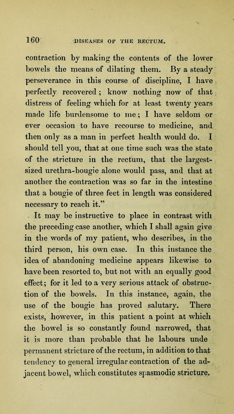 contraction by making the contents of the lower bowels the means of dilating them. By a steady perseverance in this course of discipline, I have perfectly recovered ; know nothing now of that distress of feeling which for at least twenty years made life burdensome to me; I have seldom or ever occasion to have recourse to medicine, and then only as a man in perfect health would do. I should tell you, that at one time such was the state of the stricture in the rectum, that the largest- sized urethra-bougie alone would pass, and that at another the contraction was so far in the intestine that a bougie of three feet in length was considered necessary to reach it.” It may be instructive to place in contrast with the preceding case another, which I shall again give in the words of my patient, who describes, in the third person, his own case. In this instance the idea of abandoning medicine appears likewise to have been resorted to, but not with an equally good effect; for it led to a very serious attack of obstruc- tion of the bowels. In this instance, again, the use of the bougie has proved salutary. There exists, however, in this patient a point at which the bowel is so constantly found narrowed, that it is more than probable that he labours unde permanent stricture of the rectum, in addition to that tendency to general irregular contraction of the ad- jacent bowel, which constitutes spasmodic stricture.