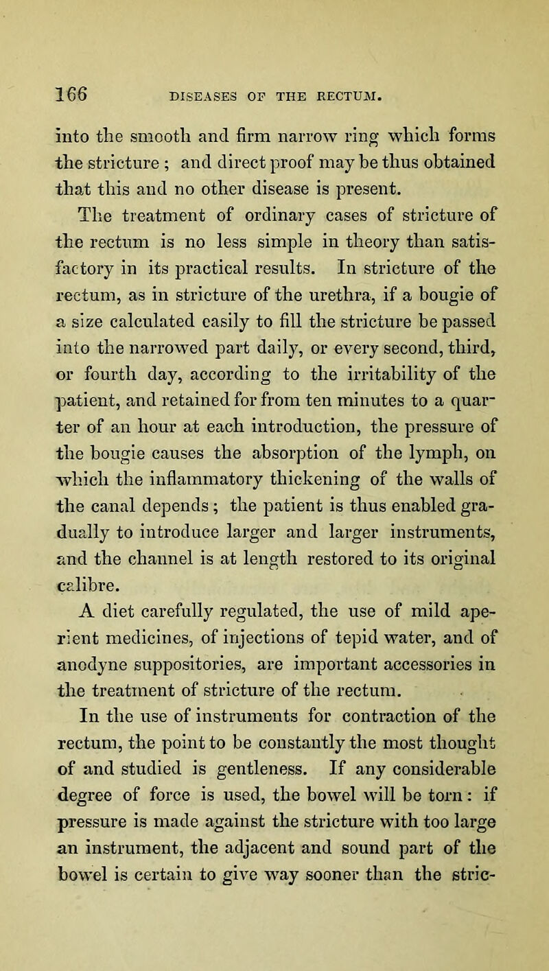 Into the smooth and firm narrow ring which forms the stricture ; and direct proof may be thus obtained that this and no other disease is present. The treatment of ordinary cases of stricture of the rectum is no less simple in theory than satis- factory in its practical results. In stricture of the rectum, as in stricture of the urethra, if a bougie of a size calculated easily to fill the stricture be passed into the narrowed part daily, or every second, third, or fourth day, according to the irritability of the patient, and retained for from ten minutes to a quar- ter of an hour at each introduction, the pressure of the bougie causes the absorption of the lymph, on which the inflammatory thickening of the walls of the canal depends ; the patient is thus enabled gra- dually to introduce larger and larger instruments, and the channel is at length restored to its original calibre. A diet carefully regulated, the use of mild ape- rient medicines, of injections of tepid water, and of anodyne suppositories, are important accessories in the treatment of stricture of the rectum. In the use of instruments for contraction of the rectum, the point to be constantly the most thought of and studied is gentleness. If any considerable degree of force is used, the bowel will be torn: if pressure is made against the stricture with too large an instrument, the adjacent and sound part of the bowel is certain to give way sooner than the stric-