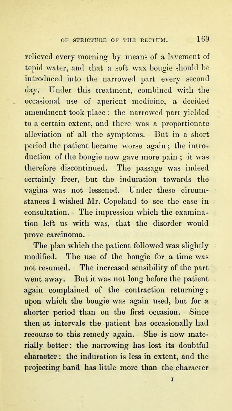 relieved every morning by means of a lavement of tepid water, and that a soft wax bougie should be introduced into the narrowed part every second day. Under this treatment, combined with the occasional use of aperient medicine, a decided amendment took place : the narrowed part yielded to a certain extent, and there was a proportionate alleviation of all the symptoms. But in a short period the patient became worse again; the intro- duction of the bougie now gave more pain ; it was therefore discontinued. The passage was indeed certainly freer, but the induration towards the vagina was not lessened. Under these circum- stances I wished Mr. Copeland to see the case in consultation. The impression which the examina- tion left us with was, that the disorder would prove carcinoma. The plan which the patient followed was slightly modified. The use of the bougie for a time was not resumed. The increased sensibility of the part went away. But it was not long before the patient again complained of the contraction returning; upon which the bougie was again used, but for a shorter period than on the first occasion. Since then at intervals the patient has occasionally had recourse to this remedy again. She is now mate- rially better: the narrowing has lost its doubtful character: the induration is less in extent, and the projecting band has little more than the character i