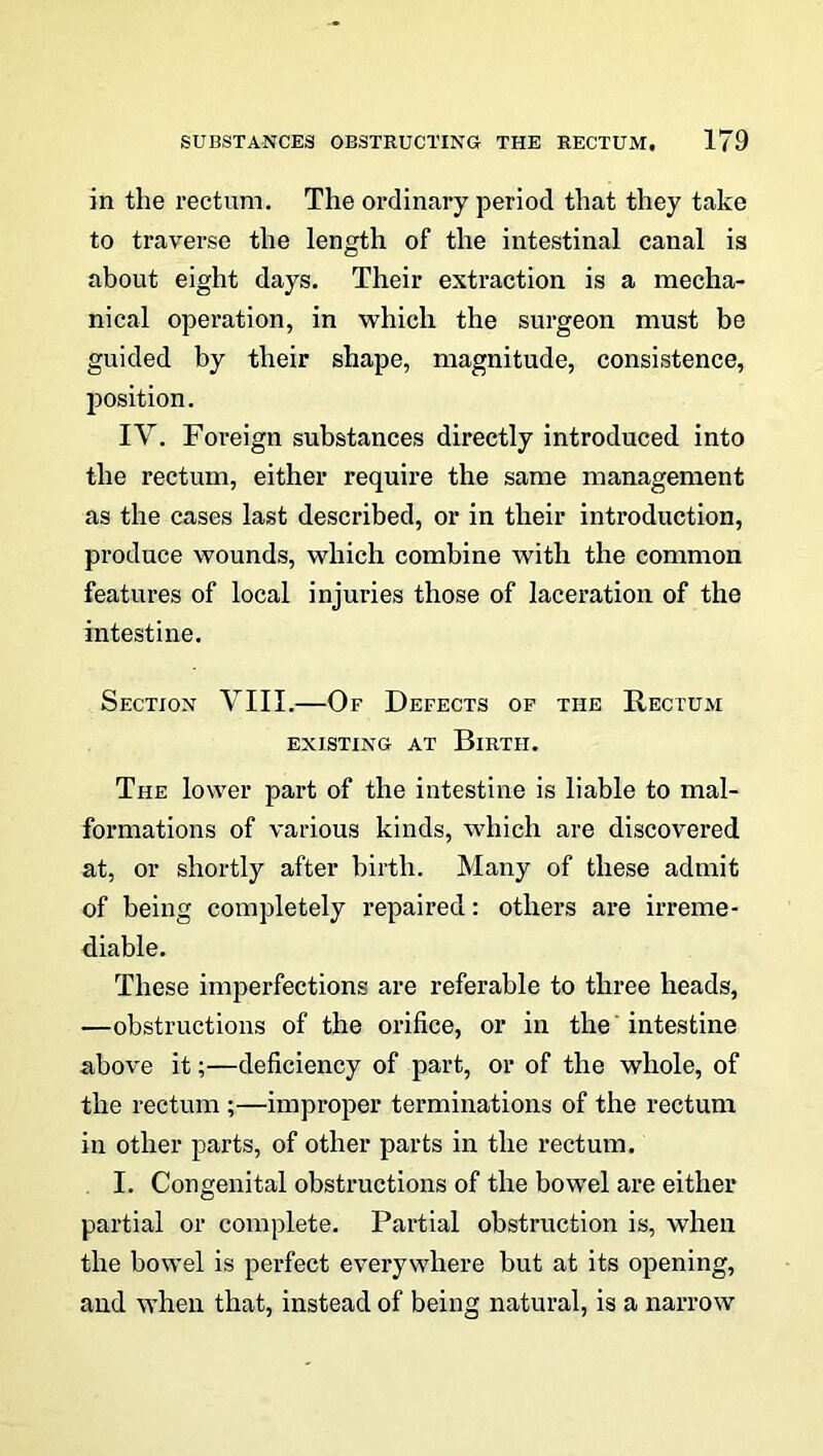 in the rectum. The ordinary period that they take to traverse the length of the intestinal canal is about eight days. Their extraction is a mecha- nical operation, in which the surgeon must be guided by their shape, magnitude, consistence, position. IV. Foreign substances directly introduced into the rectum, either require the same management as the cases last described, or in their introduction, produce wounds, which combine with the common features of local injuries those of laceration of the intestine. Section VIII.—Of Defects of the Rectum EXISTING AT BlRTII. The lower part of the intestine is liable to mal- formations of various kinds, which are discovered at, or shortly after birth. Many of these admit of being completely repaired: others are irreme- diable. These imperfections are referable to three heads, —obstructions of the orifice, or in the intestine above it;—deficiency of part, or of the whole, of the rectum ;—improper terminations of the rectum in other parts, of other parts in the rectum. I. Congenital obstructions of the bowel are either partial or complete. Partial obstruction is, when the bowel is perfect everywhere but at its opening, and when that, instead of being natural, is a narrow