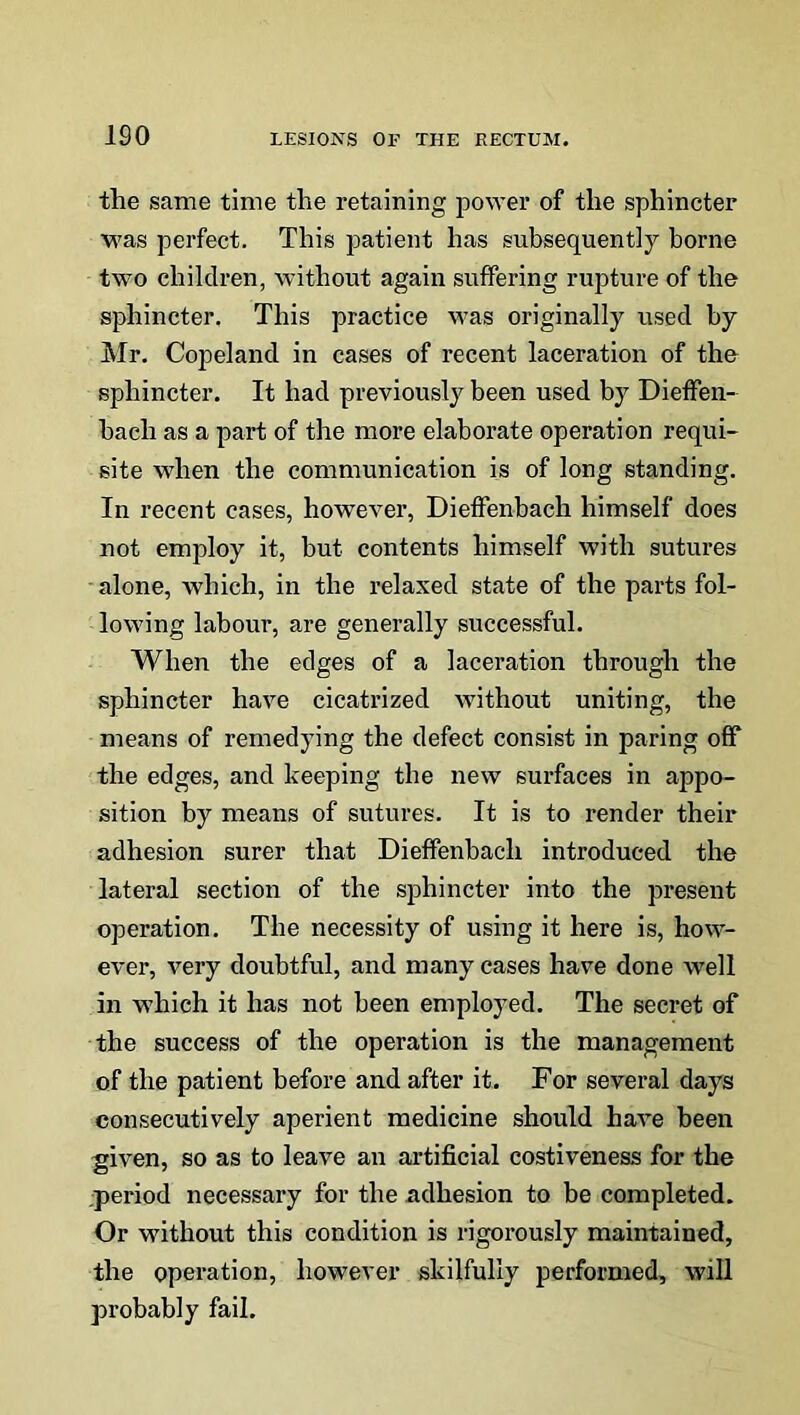 the same time the retaining power of the sphincter was perfect. This patient has subsequently borne two children, without again suffering rupture of the sphincter. This practice was originally used by Mr. Copeland in cases of recent laceration of the sphincter. It had previously been used by Dieffen- baeli as a part of the more elaborate operation requi- site when the communication is of long standing. In recent cases, however, Dieffenbach himself does not employ it, but contents himself with sutures alone, which, in the relaxed state of the parts fol- lowing labour, are generally successful. When the edges of a laceration through the sphincter have cicatrized without uniting, the means of remedying the defect consist in paring off the edges, and keeping the new surfaces in appo- sition by means of sutures. It is to render their adhesion surer that Dieffenbach introduced the lateral section of the sphincter into the present operation. The necessity of using it here is, how- ever, very doubtful, and many cases have done well in which it has not been employed. The secret of the success of the operation is the management of the patient before and after it. For several days consecutively aperient medicine should have been given, so as to leave an artificial costiveness for the period necessary for the adhesion to be completed. Or without this condition is rigorously maintained, the operation, however skilfully performed, will probably fail.