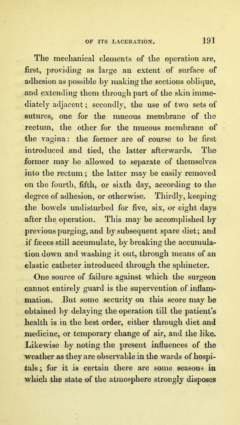 The mechanical elements of the operation are, first, providing as large an extent of surface of adhesion as possible by making the sections oblique, and extending them through part of the skin imme- diately adjacent; secondly, the use of two sets of sutures, one for the mucous membrane of the rectum, the other for the mucous membrane of the vagina: the former are of course to be first introduced and tied, the latter afterwards. The former may be allowed to separate of themselves into the rectum ; the latter may be easily removed on the fourth, fifth, or sixth day, according to the degree of adhesion, or otherwise. Thirdly, keeping the bowels undisturbed for five, six, or eight days after the operation. This may be accomplished by previous purging, and by subsequent spare diet; and if faeces still accumulate, by breaking the accumula- tion down and washing it out, through means of an elastic catheter introduced through the sphincter. One source of failure against which the surgeon cannot entirely guard is the supervention of inflam- mation. But some security on this score may be obtained by delaying the operation till the patient’s health is in the best order, either through diet and medicine, or temporary change of air, and the like. Likewise by noting the present influences of the weather as they are observable in the wards of hospi- tals; for it is certain there are some seasons in which the state of the atmosphere strongly disposes