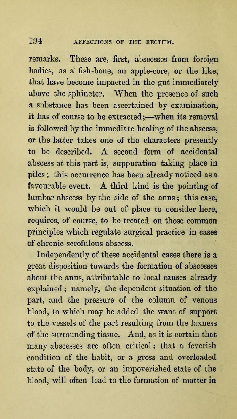 remarks. These are, first, abscesses from foreign bodies, as a fish-bone, an apple-core, or the like, that have become impacted in the gut immediately above the sphincter. When the presence of such a substance has been ascertained by examination, it has of course to be extracted;—when its removal is followed by the immediate healing of the abscess, or the latter takes one of the characters presently to be described. A second form of accidental abscess at this part is, suppuration taking place in piles; this occurrence has been already noticed as a favourable event. A third kind is the pointing of lumbar abscess by the side of the anus; this case, which it would be out of place to consider here, requires, of course, to be treated on those common principles which regulate surgical practice in cases of chronic scrofulous abscess. Independently of these accidental cases there is a great disposition towards the formation of abscesses about the anus, attributable to local causes already explained; namely, the dependent situation of the part, and the pressure of the column of venous blood, to which may be added the want of support to the vessels of the part resulting from the laxness of the surrounding tissue. And, as it is certain that many abscesses are often critical; that a feverish condition of the habit, or a gross and overloaded state of the body, or an impoverished state of the blood, will often lead to the formation of matter in