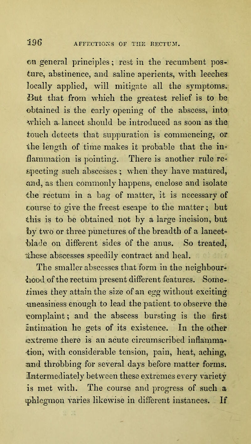 cn general principles; rest in the recumbent pos- ture, abstinence, and saline aperients, with leeches locally applied, will mitigate all the symptoms. But that from which the greatest relief is to be obtained is the early opening of the abscess, into which a lancet should be introduced as soon as the touch detects that suppuration is commencing, or the length of time makes it probable that the in- flammation is pointing. There is another rule re- specting such abscesses ; when they have matured, and, as then commonly happens, enclose and isolate the rectum in a bag of matter, it is necessary of course to give the freest escape to the matter ; but this is to be obtained not by a large incision, but by two or three punctures of the breadth of a lancet- blade on different sides of the anus. So treated, tthese abscesses speedily contract and heal. The smaller abscesses that form in the neighbour- hood of the rectum present different features. Some- times they attain the size of an egg without exciting •uneasiness enough to lead the patient to observe the complaint; and the abscess bursting is the first intimation he gets of its existence. In the other extreme there is an acute circumscribed inflamma- tion, with considerable tension, pain, heat, aching, and throbbing for several days before matter forms. Intermediately between these extremes every variety is met with. The course and progress of such a ephlegmon varies likewise in different instances. If