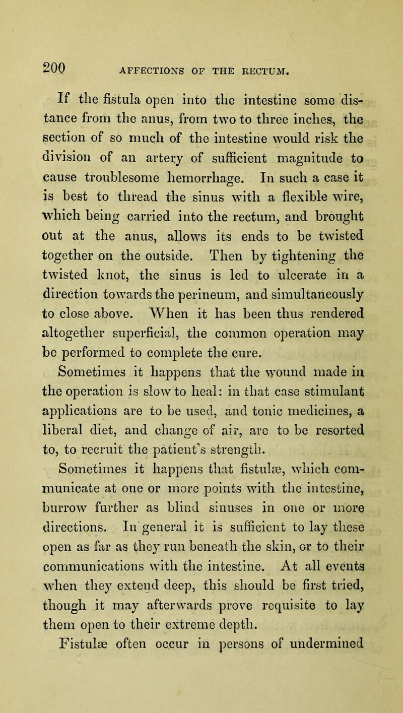 If the fistula open into the intestine some dis- tance from the anus, from two to three inches, the section of so much of the intestine would risk the division of an artery of sufficient magnitude to cause troublesome hemorrhage. In such a case it is best to thread the sinus with a flexible wire, which being carried into the rectum, and brought out at the anus, allows its ends to be twisted together on the outside. Then by tightening the twisted knot, the sinus is led to ulcerate in a direction towards the perineum, and simultaneously to close above. V/hen it has been thus rendered altogether superficial, the common operation may be performed to complete the cure. Sometimes it happens that the wound made in the operation is slow to heal: in that case stimulant applications are to be used, and tonic medicines, a liberal diet, and change of air, are to be resorted to, to recruit the patient’s strength. Sometimes it happens that fistulas, which com- municate at one or more points with the intestine, burrow further as blind sinuses in one or more directions. In general it is sufficient to lay these open as far as they run beneath the skin, or to their communications with the intestine. At all events when they extend deep, this should be first tried, though it may afterwards prove requisite to lay them open to their extreme depth. Fistulas often occur in persons of undermined