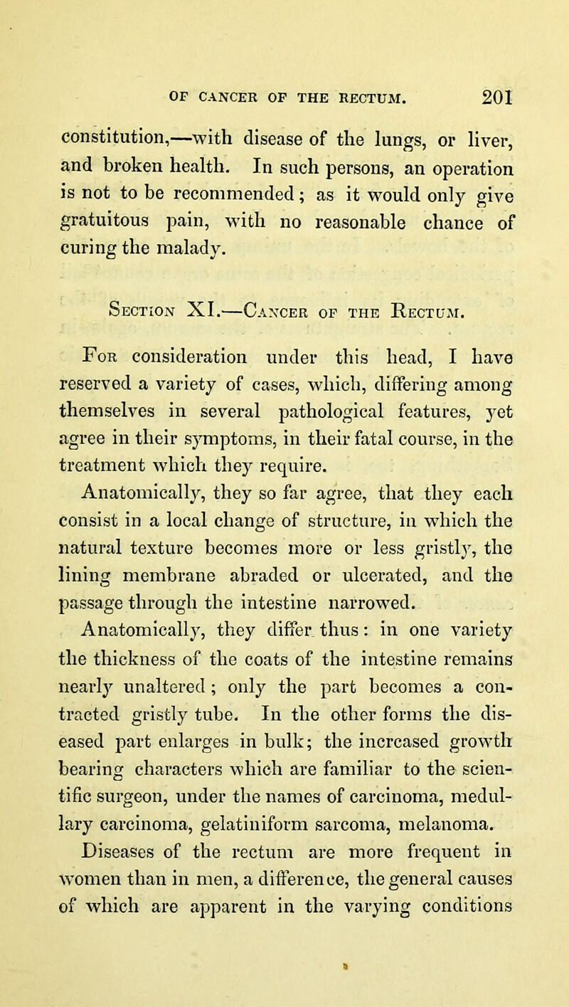 constitution,—with disease of the lungs, or liver, and broken health. In such persons, an operation is not to be recommended; as it would only give gratuitous pain, with no reasonable chance of curing the malady. Section XI.—Cancer op the Rectum. For consideration under this head, I have reserved a variety of cases, which, differing among themselves in several pathological features, yet agree in their symptoms, in their fatal course, in the treatment which they require. Anatomically, they so far agree, that they each consist in a local change of structure, in which the natural texture becomes more or less gristly, the lining membrane abraded or ulcerated, and the passage through the intestine narrowed. Anatomically, they differ thus: in one variety the thickness of the coats of the intestine remains nearly unaltered ; only the part becomes a con- tracted gristly tube. In the other forms the dis- eased part enlarges in bulk; the increased growth bearing characters which are familiar to the scien- tific surgeon, under the names of carcinoma, medul- lary carcinoma, gelatiniform sarcoma, melanoma. Diseases of the rectum are more frequent in women than in men, a difference, the general causes of which are apparent in the varying conditions