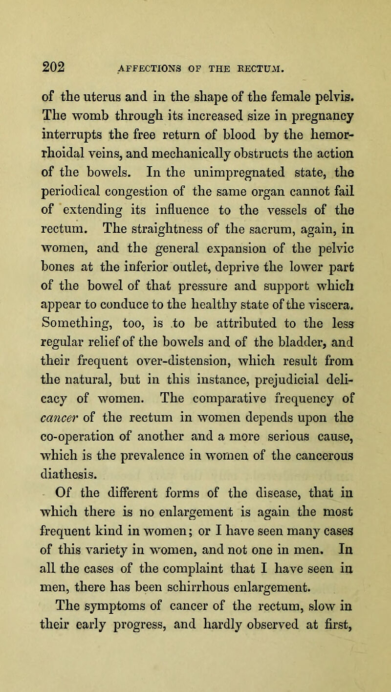 of the uterus and in the shape of the female pelvis. The womb through its increased size in pregnancy interrupts the free return of blood by the hemor- rhoidal veins, and mechanically obstructs the action of the bowels. In the unimpregnated state, the periodical congestion of the same organ cannot fail of extending its influence to the vessels of the rectum. The straightness of the sacrum, again, in women, and the general expansion of the pelvic bones at the inferior outlet, deprive the lower part of the bowel of that pressure and support which appear to conduce to the healthy state of the viscera. Something, too, is to be attributed to the less regular relief of the bowels and of the bladder, and their frequent over-distension, which result from the natural, but in this instance, prejudicial deli- cacy of women. The comparative frequency of cancer of the rectum in women depends upon the co-operation of another and a more serious cause, which is the prevalence in women of the cancerous diathesis. Of the different forms of the disease, that in which there is no enlargement is again the most frequent kind in women; or I have seen many cases of this variety in women, and not one in men. In all the cases of the complaint that I have seen in men, there has been schirrhous enlargement. The symptoms of cancer of the rectum, slow in their early progress, and hardly observed at first,