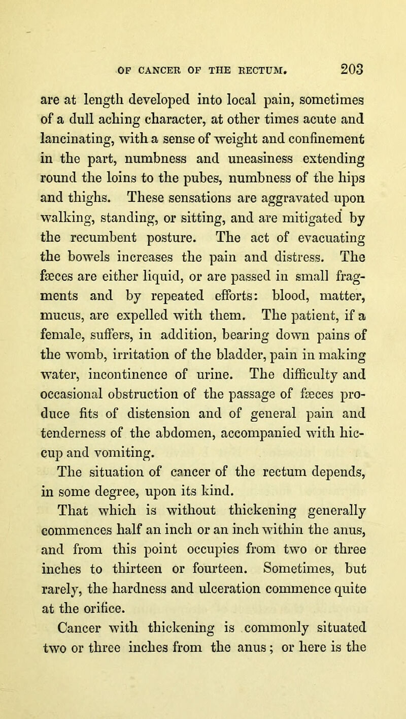 are at length developed into local pain, sometimes of a dull aching character, at other times acute and lancinating, with a sense of weight and confinement in the part, numbness and uneasiness extending round the loins to the pubes, numbness of the hips and thighs. These sensations are aggravated upon walking, standing, or sitting, and are mitigated by the recumbent posture. The act of evacuating the bowels increases the pain and distress. The faeces are either liquid, or are passed in small frag- ments and by repeated efforts: blood, matter, mucus, are expelled with them. The patient, if a female, suffers, in addition, bearing down pains of the womb, irritation of the bladder, pain in making water, incontinence of urine. The difficulty and occasional obstruction of the passage of faeces pro- duce fits of distension and of general pain and tenderness of the abdomen, accompanied with hic- cup and vomiting. The situation of cancer of the rectum depends, in some degree, upon its kind. That which is without thickening generally commences half an inch or an inch within the anus, and from this point occupies from two or three inches to thirteen or fourteen. Sometimes, but rarely, the hardness and ulceration commence quite at the orifice. Cancer with thickening is commonly situated two or three inches from the anus; or here is the