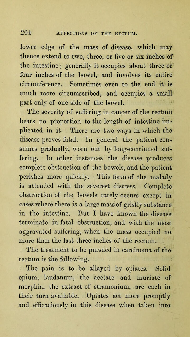 lower edge of the mass of disease, which may thence extend to two, three, or five or six inches of the intestine; generally it occupies about three or four inches of the bowel, and involves its entire circumference. Sometimes even to the end it is much more circumscribed, and occupies a small part only of one side of the bowel. The severity of suffering in cancer of the rectum bears no proportion to the length of intestine im- plicated in it. There are two ways in which the disease proves fatal. In general the patient con- sumes gradually, worn out by long-continued suf- fering. In other instances the disease produces complete obstruction of the bowels, and the patient perishes more quickly. This form of the malady is attended with the severest distress. Complete obstruction of the bowels rarely occurs except in cases where there is a large mass of gristly substance in the intestine. But I have known the disease terminate in fatal obstruction, and with the most aggravated suffering, when the mass occupied no more than the last three inches of the rectum. The treatment to be pursued in carcinoma of the rectum is the following. The pain is to be allayed by opiates. Solid opium, laudanum, the acetate and muriate of morphia, the extract of stramonium, are each in their turn available. Opiates act more promptly and efficaciously in this disease when taken into