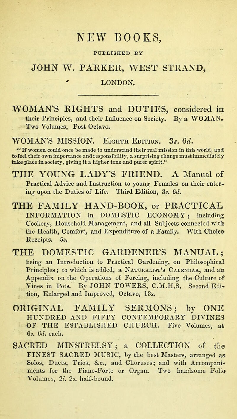 NEW BOOKS PUBLISHED BY JOHN W. PARKER, WEST STRAND, ' LONDON. WOMAN’S RIGHTS and DUTIES, considered in their Principles, and their Influence on Society. By a WOMAN. Two Volumes, Post Octavo. WOMAN’S MISSION. Eighth Edition. 3,y. Qd. If women could once be made to understand their real mission in this world, and to feel their own importance and responsibility, a surprising change must immediately take place in society, giving it a higher tone and purer spirit.” THE YOUNG LADY’S FRIEND. A Manual of Practical Advice and Instruction to young Females on their enter- ing upon the Duties of Life. Third Edition, 3s. Cd. THE FAMILY HAND-BOOK, or PRACTICAL INFORMATION in DOMESTIC ECONOMY; including Cookery, Household Management, and all Subjects connected with the Health, Comfort, and Expenditure of a Family. With Choice Receipts. 5s. THE DOMESTIC GARDENER’S MANUAL; being an Introduction to Practical Gardening, on Philosophical Principles; to which is added, a Naturalist’s Calendar, and an Appendix on the Operations of Forcing, including the Culture of Vines in Pots. By JOHN TOWERS, C.M.H.S. Second Edi- tion, Enlarged and Improved, Octavo, 13s. ORIGINAL FAMILY SERMONS; by ONE HUNDRED AND FIFTY CONTEMPORARY DIVINES OF THE ESTABLISHED CHURCH. Five Volumes, at Cs. Gel. each. SACRED MINSTRELSY; a COLLECTION of the FINEST SACRED MUSIC, by the best Masters, arranged as Solos, Duets, Trios, &c., and Choruses; and with Accompani- ments for the Piano-Forte or Organ. Two handsome Folio Volumes, 21. 2s. half-bound.