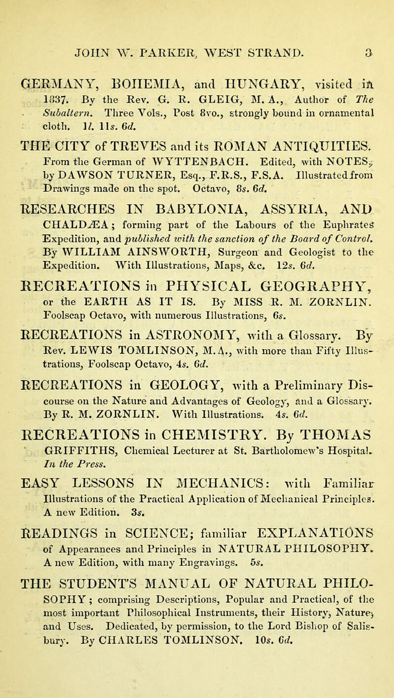 GERMANY, BOHEMIA, and HUNGARY, visited in 1837. By the Rev. G. R. GLEIG, M. A., Author of The Subaltern. Three Yols., Post 8vo., strongly bound in ornamental cloth. ]/. 11s. 6d. THE CITY of TREYES and its ROMAN ANTIQUITIES. From the German of WYTTENBACH. Edited, with NOTES,, by DAWSON TURNER, Esq., F.R.S., F.S.A. Illustratedirom Drawings made on the spot. Octavo, 8s. 6d. RESEARCHES IN BABYLONIA, ASSYRIA, AND CHALDZEA; forming part of the Labours of the Euphrates Expedition, and published with the sanction of the Board of Control. By WILLIAM AINSWORTH, Surgeon and Geologist to the Expedition. With Illustrations, Maps, &c, 12s. Gd. RECREATIONS in PHYSICAL GEOGRAPHY, or the EARTH AS IT IS. By MISS R. M. ZORNLIN. Foolscap Octavo, with numerous Illustrations, 6s. RECREATIONS in ASTRONOMY, witli a Glossary. By Rev. LEWIS TOMLINSON, M.A., with more than Fifty Illus- trations, Foolscap Octavo, 4s. Gd. RECREATIONS in GEOLOGY, with a Preliminary Dis- course on the Nature and Advantages of Geology, and a Glossary. By R. M. ZORNLIN. With Illustrations. 4s. 6d. RECREATIONS in CHEMISTRY. By THOMAS GRIFFITHS, Chemical Lecturer at St. Bartholomew's Hospital. In the Press. EASY LESSONS IN MECHANICS: with Familiar Illustrations of the Practical Application of Mechanical Principles. A new Edition. 3s. READINGS in SCIENCE; familiar EXPLANATIONS of Appearances and Principles in NATURAL PHILOSOPHY. A new Edition, with many Engravings. 5s. THE STUDENT’S MANUAL OF NATURAL PHILO- SOPHY ; comprising Descriptions, Popular and Practical, of the most important Philosophical Instruments, their History, Nature; and Uses. Dedicated, by permission, to the Lord Bishop of Salis- bury. By CHARLES TOMLINSON. 10s. Gd.