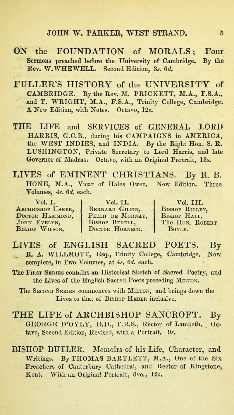 ON the FOUNDATION of MORALS; Four Sermons preached before the University of Cambridge. By the Rev. W.WHEWELL. Second Edition, 3s. Gd. FULLER’S HISTORY of the UNIVERSITY of CAMBRIDGE. By the Rev. M. PRICKETT, M.A., F.S.A., and T. WRIGHT, M.A., F.S.A., Trinity College, Cambridge, A New Edition, with Notes. Octavo, 12s. THE LIFE and SERVICES of GENERAL LORD HARRIS, G.C.B., during his CAMPAIGNS in AMERICA, the WEST INDIES, and INDIA. By the Right Hon. S. R. LUSHINGTON, Private Secretary to Lord Harris, and late Governor of Madras. Octavo, with an Original Portrait, 13s. LIVES of EMINENT CHRISTIANS. By R. B. HONE, M.A., Yicar of Hales Owen. Volumes, 4s. Gd. each. Vol. I. Archbishop Usher, Doctor Hammond, John Evelyn, Bishop Wilson. Vol. II. Bernard Gilpin, Philip de Mornay, Bishop Bedell, Doctor Horneck. New Edition. Three Vol. III. Bishop Ridley, Bishop Hall, The Hon. Robert Boyle. LIVES of ENGLISH SACRED POETS. By R. A. WILLMOTT, Esq., Trinity College, Cambridge. Now complete, in Two Volumes, at 4s. Gd. each. The First Series contains an Historical Sketch of Sacred Poetry, and the Lives of the English Sacred Poets preceding Milton. The Second Series commences with Milton, and brings down the Lives to that of Bishop Heber inclusive. THE LIFE of ARCHBISHOP SANCROFT. By GEORGE D’OYLY, D.D., F.R.S., Rector of Lambeth. Oc- tavo, Second Edition, Revised, with a Portrait. 9s. BISHOP BUTLER. Memoirs of liis Life, Character, and Writings. By THOMAS BARTLETT, M.A., One of the Six Preachers of Canterbury Cathedra], and Rector of Kingstone, Kent. With an Original Portrait, ovo., 12s.