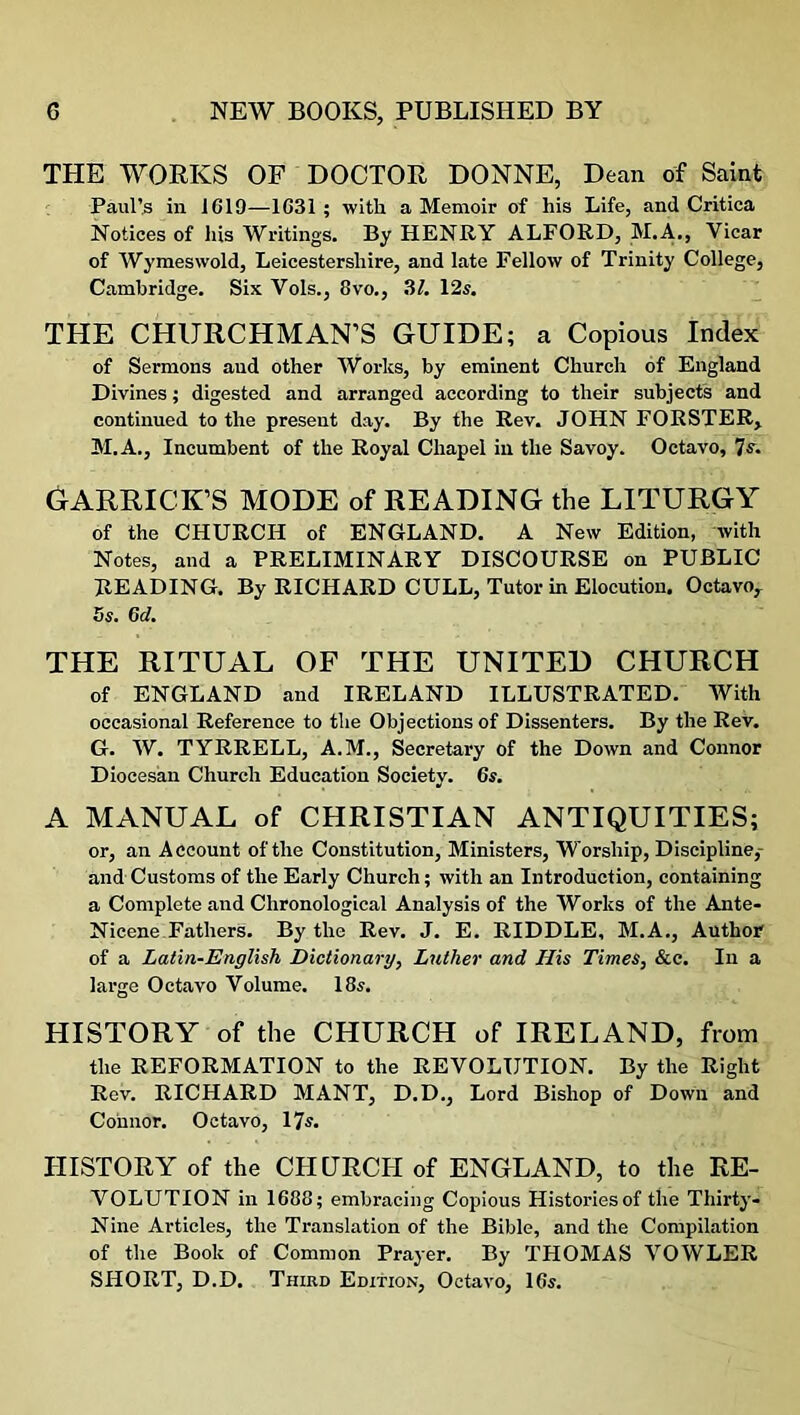 THE WORKS OF DOCTOR DONNE, Dean of Saint Paul’s in 1G19—1631; with a Memoir of his Life, and Critica Notices of his Writings. By HENRY ALFORD, M.A., Vicar of Wymeswold, Leicestershire, and late Fellow of Trinity College, Cambridge. Six Vols., 8vo., 31. 12s. THE CHURCHMAN’S GUIDE; a Copious Index of Sermons and other Works, by eminent Church of England Divines; digested and arranged according to their subjects and continued to the present day. By the Rev. JOHN FORSTER, M.A., Incumbent of the Royal Chapel in the Savoy. Octavo, 7 s. GARRICK’S MODE of READING the LITURGY of the CHURCH of ENGLAND. A New Edition, with Notes, and a PRELIMINARY DISCOURSE on PUBLIC READING. By RICHARD CULL, Tutor in Elocution. Octavo, 5 s. 6d. THE RITUAL OF THE UNITED CHURCH of ENGLAND and IRELAND ILLUSTRATED. With occasional Reference to the Objections of Dissenters. By the Rev. G. W. TYRRELL, A.M., Secretary of the Down and Connor Diocesan Church Education Society. 6s. A MANUAL of CHRISTIAN ANTIQUITIES; or, an Account of the Constitution, Ministers, Worship, Discipline,- and Customs of the Early Church; with an Introduction, containing a Complete and Chronological Analysis of the Works of the Ante- Nicene Fathers. By the Rev. J. E. RIDDLE, M.A., Author of a Latin-English Dictionary, Lutlier and His Times, &c. In a large Octavo Volume. 18s. HISTORY of the CHURCH of IRELAND, from the REFORMATION to the REVOLUTION. By the Right Rev. RICHARD MANT, D.D., Lord Bishop of Down and Connor. Octavo, 17s. HISTORY of the CHURCH of ENGLAND, to the RE- VOLUTION in 1688; embracing Copious Histories of the Thirty- Nine Articles, the Translation of the Bible, and the Compilation of the Book of Common Prayer. By THOMAS VOWLER SHORT, D.D. Third Edition, Octavo, 16s.