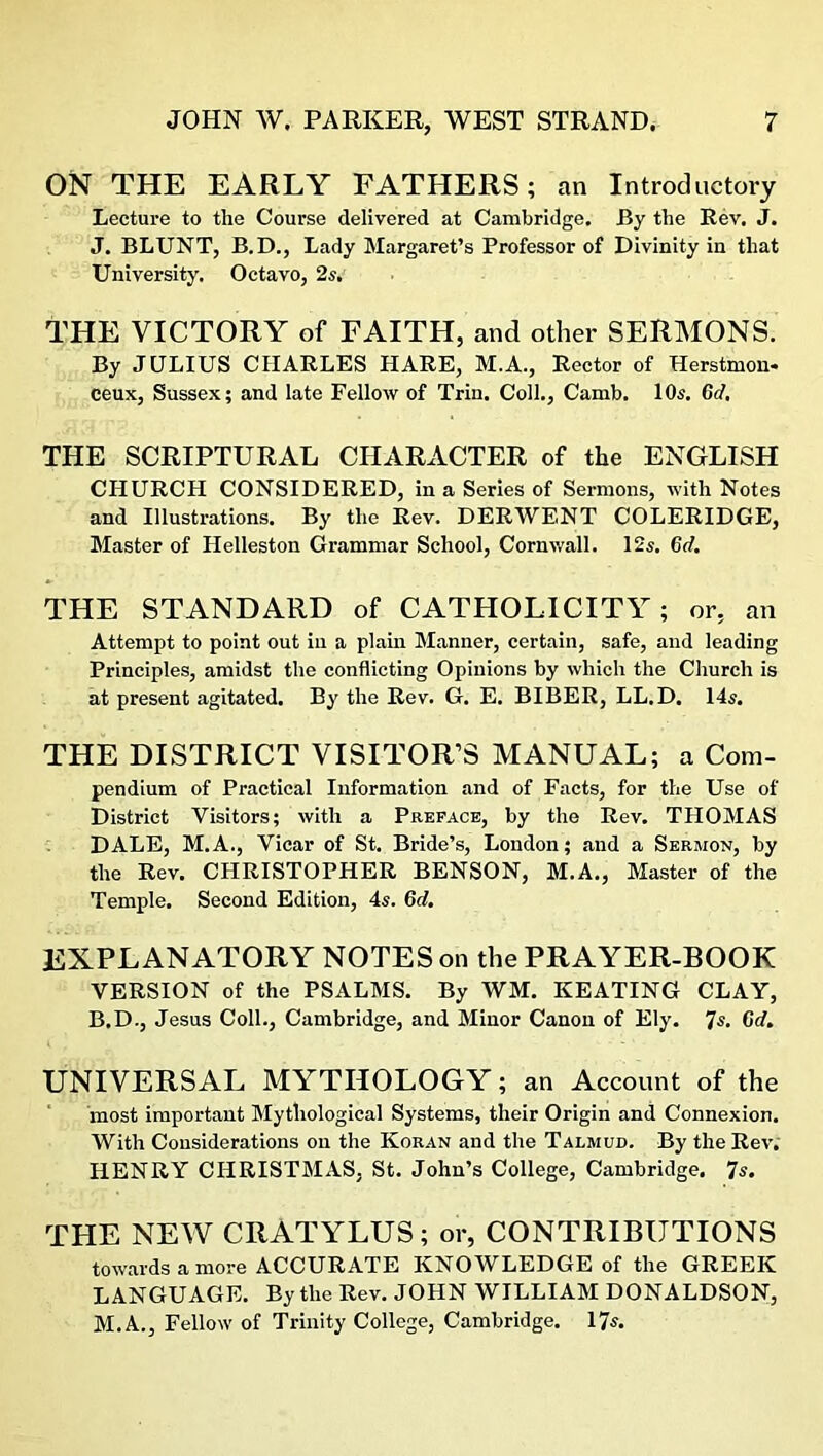 ON THE EARLY FATHERS; an Introductory Lecture to the Course delivered at Cambridge. By the Rev. J. J. BLUNT, B.D., Lady Margaret’s Professor of Divinity in that University. Octavo, 2s, THE VICTORY of FAITH, and other SERMONS. By JULIUS CHARLES HARE, M.A., Rector of Herstmon- ceux, Sussex; and late Fellow of Trin. Coll., Camb. 10s. 6d. THE SCRIPTURAL CHARACTER of the ENGLISH CHURCH CONSIDERED, in a Series of Sermons, with Notes and Illustrations. By the Rev. DERWENT COLERIDGE, Master of Helleston Grammar School, Cornwall. 12s. 6d. THE STANDARD of CATHOLICITY; or, an Attempt to point out in a plain Manner, certain, safe, and leading Principles, amidst the conflicting Opinions by which the Church is at present agitated. By the Rev. G. E. BIBER, LL.D. 14 s. THE DISTRICT VISITOR’S MANUAL; a Com- pendium of Practical Information and of Facts, for the Use of District Visitors; with a Preface, by the Rev. THOMAS DALE, M.A., Vicar of St. Bride’s, London; and a Sermon, by the Rev. CHRISTOPHER BENSON, M.A., Master of the Temple. Second Edition, 4a. 6d. EXPLANATORY NOTES on the PRAYER-BOOK VERSION of the PSALMS. By WM. KEATING CLAY, B.D., Jesus Coll., Cambridge, and Minor Canon of Ely. Ts. Gd. UNIVERSAL MYTHOLOGY; an Account of the most important Mythological Systems, their Origin and Connexion. With Considerations on the Koran and the Talmud. By the Rev. HENRY CHRISTMAS. St. John’s College, Cambridge. 7a. THE NEW CRATYLUS; or, CONTRIBUTIONS towards a more ACCURATE KNOWLEDGE of the GREEK LANGUAGE. By the Rev. JOHN WILLIAM DONALDSON, M.A., Fellow of Trinity College, Cambridge. 17s.