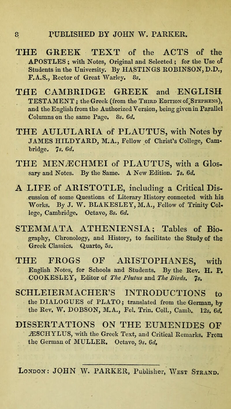 THE GREEK TEXT of the ACTS of the APOSTLES ; with Notes, Original and Selected ; for the Use of Students in the University. By HASTINGS ROBINSON, D.D., F.A.S., Rector of Great Warley. 8s. THE CAMBRIDGE GREEK and ENGLISH TESTAMENT; the Greek (from the Third Edition oL'Stephens), and the English from the Authorized Version, being given in Parallel Columns on the same Page. 8s. Cd. THE AULULARIA of PLAUTUS, with Notes by JAMES HILDYARD, M.A., Fellow of Christ’s College, Cam- bridge. 7s. 6d. THE MENJECHMEI of PLAUTUS, with a Glos- sary and Notes. By the Same. A New Edition. 7s. 6d. A LIFE of ARISTOTLE, including a Critical Dis- cussion of some Questions of Literary History connected with his Works. By J. W. BLAKESLE Y, M.A., Fellow of Trinity Col- lege, Cambridge. Octavo, 8s. 6d. STEMMATA ATHENIENSIA; Tables of Bio- graphy, Chronology, and History, to facilitate the Study of the Greek Classics. Quarto, 5s. THE FROGS OF ARISTOPHANES, with English Notes, for Schools and Students. By the Rev. H. P, COOKESLEY, Editor of The Plutus and The Birds. Js. SCHLEIERMACHER’S INTRODUCTIONS to the DIALOGUES of PLATO; translated from the German, by the Rev. W. DOBSON, M.A., Fel. Trin. Coll., Camb.. 12s. 6d. DISSERTATIONS ON THE EUMENIDES OF A3SCHYLUS, with the Greek Text, and Critical Remarks. From the German of MULLER. Octavo, 9s. 6df London: JOHN W. PARKER, Publisher, West Strand.