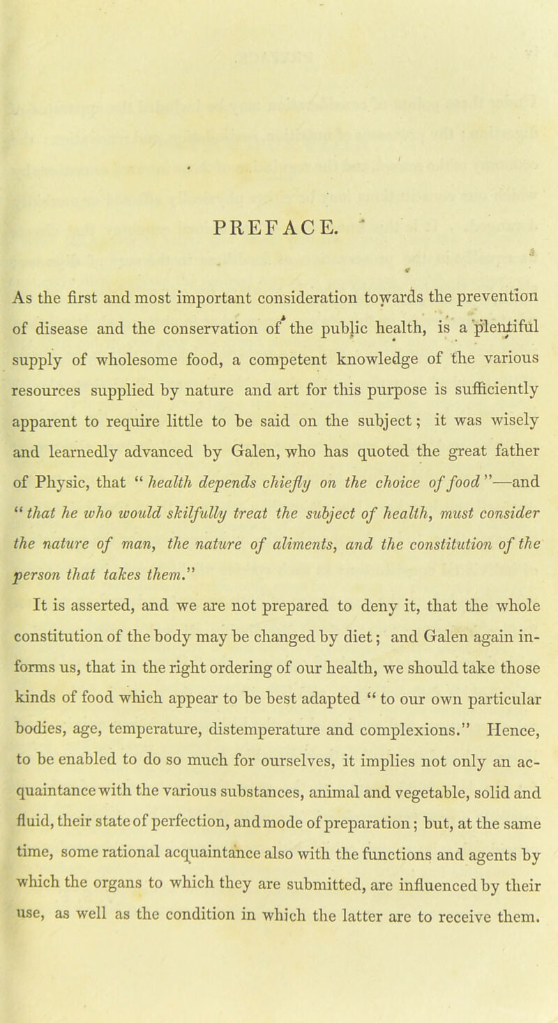 PREFACE. 3 * As the first and most important consideration towards the prevention of disease and the conservation of the public health, is a plentiful supply of wholesome food, a competent knowledge of the various resources supplied by nature and art for this purpose is sufficiently apparent to require little to he said on the subject; it was wisely and learnedly advanced by Galen, who has quoted the great father of Physic, that “ health depends chiefly on the choice of food ”—and “ that he who would skilfully treat the subject of health, must consider the nature of man, the nature of aliments, and the constitution of the person that takes them.” It is asserted, and we are not prepared to deny it, that the whole constitution of the body may be changed by diet; and Galen again in- forms us, that in the right ordering of our health, we should take those kinds of food which appear to be best adapted “ to our own particular bodies, age, temperature, distemperature and complexions.” Hence, to be enabled to do so much for ourselves, it implies not only an ac- quaintance with the various substances, animal and vegetable, solid and fluid, their state of perfection, and mode of preparation; but, at the same time, some rational acquaintance also with the functions and agents by which the organs to which they are submitted, are influenced by their use, as well as the condition in which the latter are to receive them.