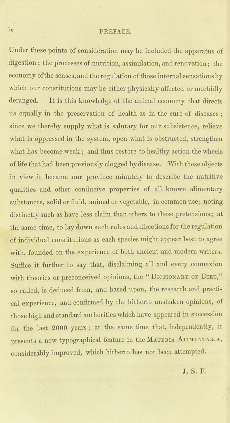 Under these points of consideration may be included the apparatus of digestion ; the processes of nutrition, assimilation, and renovation; the economy of the senses, and the regulation of those internal sensationsby ■which our constitutions may he either physically affected or morbidly deranged. It is this knowledge of the animal economy that directs us equally in the preservation of health as in the cure of diseases ; since we thereby supply what is salutary for our subsistence, relieve what is oppressed in the system, open what is obstructed, strengthen what has become weak ; and thus restore to healthy action the wheels of life that had been previously clogged by disease. With these objects in view it became our province minutely to describe the nutritive qualities and other conducive properties of all known alimentary substances, solid or fluid, animal or vegetable, in common use; noting distinctly such as have less claim than others to these pretensions; at the same time, to lay down such rules and directions for the regulation of individual constitutions as each species might appear best to agree with, founded on the experience of both ancient and modern writers. Suffice it further to say that, disclaiming all and every connexion with theories or preconceived opinions, the “ Dictionary of Diet,” so called, is deduced from, and based upon, the research and practi- cal experience, and confirmed by the hitherto unshaken opinions, of those high and standard authorities which have appeared in succession for the last 2000 years; at the same time that, independently, it presents a new typographical feature in the Materia Alimentaria, considerably improved, which hitherto has not been attempted. J. S. F.