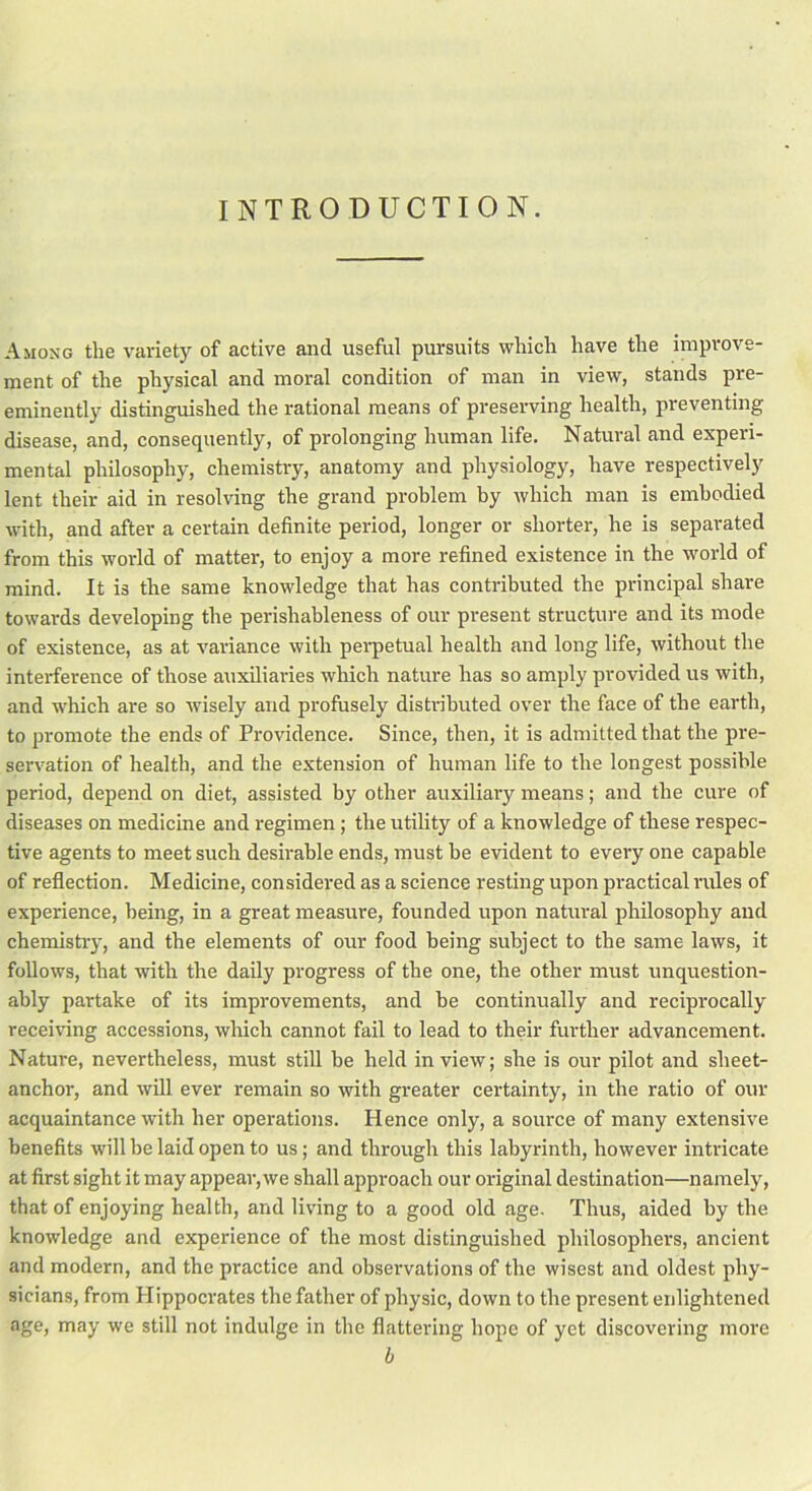INTRODUCTION. Among the variety of active and useful pursuits which have the improve- ment of the physical and moral condition of man in view, stands pre- eminently distinguished the rational means of preserving health, preventing disease, and, consequently, of prolonging human life. Natural and experi- mental philosophy, chemistry, anatomy and physiology, have respectively lent their aid in resolving the grand problem by which man is embodied with, and after a certain definite period, longer or shorter, he is separated from this world of matter, to enjoy a more refined existence in the world of mind. It is the same knowledge that has contributed the principal share towards developing the perishableness of our present structure and its mode of existence, as at variance with perpetual health and long life, without the interference of those auxiliaries which nature has so amply provided us with, and which are so wisely and profusely distributed over the face of the earth, to promote the ends of Providence. Since, then, it is admitted that the pre- servation of health, and the extension of human life to the longest possible period, depend on diet, assisted by other auxiliary means; and the cure of diseases on medicine and regimen; the utility of a knowledge of these respec- tive agents to meet such desirable ends, must be evident to every one capable of reflection. Medicine, considered as a science resting upon practical rules of experience, being, in a great measure, founded upon natural philosophy and chemistry, and the elements of our food being subject to the same laws, it follows, that with the daily progress of the one, the other must unquestion- ably partake of its improvements, and be continually and reciprocally receiving accessions, which cannot fail to lead to their further advancement. Nature, nevertheless, must still be held in view; she is our pilot and sheet- anchor, and will ever remain so with greater certainty, in the ratio of our acquaintance with her operations. Hence only, a source of many extensive benefits will be laid open to us; and through this labyrinth, however intricate at first sight it may appear, we shall approach our original destination—namely, that of enjoying health, and living to a good old age. Thus, aided by the knowledge and experience of the most distinguished philosophers, ancient and modern, and the practice and observations of the wisest and oldest phy- sicians, from Hippocrates the father of physic, down to the present enlightened age, may we still not indulge in the flattering hope of yet discovering more b
