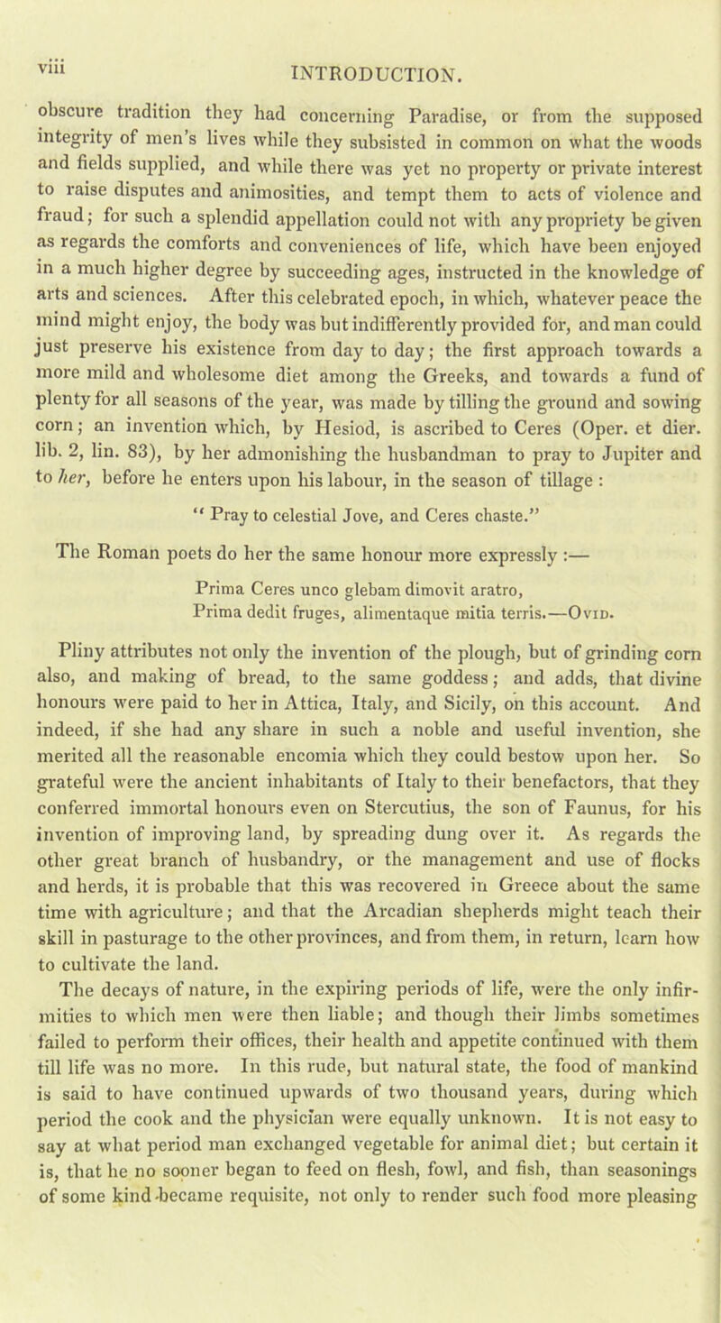 Vlll obscure tradition they had concerning Paradise, or from the supposed integrity of men’s lives while they subsisted in common on what the woods and fields supplied, and while there was yet no property or private interest to raise disputes and animosities, and tempt them to acts of violence and fraud; for such a splendid appellation could not with any propriety be given as regards the comforts and conveniences of life, which have been enjoyed in a much higher degree by succeeding ages, instructed in the knowledge of arts and sciences. After this celebrated epoch, in which, whatever peace the mind might enjoy, the body was but indifferently provided for, and man could just preserve his existence from day to day; the first approach towards a more mild and wholesome diet among the Greeks, and towards a fund of plenty for all seasons of the year, was made by tilling the ground and sowing corn; an invention which, by Hesiod, is ascribed to Ceres (Oper. et dier. lib. 2, lin. 83), by her admonishing the husbandman to pray to Jupiter and to her, before he enters upon his labour, in the season of tillage : “ Pray to celestial Jove, and Ceres chaste.” The Roman poets do her the same honour more expressly :— Prima Ceres unco glebam dimovit aratro, Prima dedit fruges, alimentaque mitia terris.—Ovid. Pliny attributes not only the invention of the plough, but of grinding corn also, and making of bread, to the same goddess; and adds, that divine honours were paid to her in Attica, Italy, and Sicily, on this account. And indeed, if she had any share in such a noble and useful invention, she merited all the reasonable encomia which they could bestow upon her. So grateful were the ancient inhabitants of Italy to their benefactors, that they conferred immortal honours even on Stercutius, the son of Faunus, for his invention of improving land, by spreading dung over it. As regards the other great branch of husbandry, or the management and use of flocks and herds, it is probable that this was recovered in Greece about the same time with agriculture; and that the Arcadian shepherds might teach their skill in pasturage to the other provinces, and from them, in return, learn how to cultivate the land. The decays of nature, in the expiring periods of life, were the only infir- mities to which men were then liable; and though their limbs sometimes failed to perform their offices, their health and appetite continued with them till life was no more. In this rude, but natural state, the food of mankind is said to have continued upwards of two thousand years, during which period the cook and the physician were equally unknown. It is not easy to say at what period man exchanged vegetable for animal diet; but certain it is, that he no sooner began to feed on flesh, fowl, and fish, than seasonings of some kind-became requisite, not only to render such food more pleasing