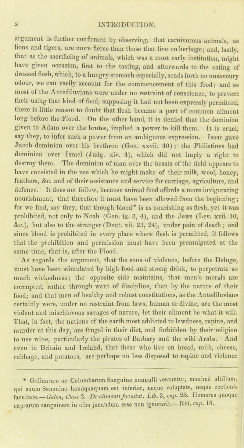 argument is further confirmed by observing, that carnivorous animals, as lions and tigers, are more fierce than those that live on herbage; and, lastly, that as the sacrificing of animals, which was a most early institution, might have given occasion, first to the tasting, and afterwards to the eating of dressed flesh, which, to a hungry stomach especially, sends forth no unsavoury odour, we can easily account for the commencement of this food; and as most of the Antediluvians were under no restraint of conscience, to prevent their using that kind of food, supposing it had not been expressly permitted, there is little reason to doubt that flesh became a part of common aliment long before the Flood. On the other hand, it is denied that the dominion given to Adam over the brutes, implied a power to kill them. It is cruel, say they, to infer such a power from an ambiguous expression. Isaac gave Jacob dominion over his brethren (Gen. xxvii. 40) ; the Philistines had dominion over Israel (Judg. xiv. 4), which did not imply a right to destroy them. The dominion of man over the beasts of the field appears to have consisted in the use which he might make of their milk, wool, honey, feathers, &c. and of their assistance and service for carriage, agriculture, and defence. It does not follow, because animal food affords a more invigorating nourishment, that therefore it must have been allowed from the beginning; for we find, say they, that though blood* is as nourishing as flesh, yet it was prohibited, not only to Noah (Gen. ix. 3, 4), and the Jews (Lev. xvii. 10, &c.), but also to the stranger (Deut. xii. 23, 24), under pain of death; and since blood is prohibited in every place where flesh is permitted, it follows that the prohibition and permission must have been promulgated at the same time, that is, after the Flood. As regards the argument, that the sons of violence, before the Deluge, must have been stimulated by high food and strong drink, to perpetrate so much wickedness; the opposite side maintains, that men’s morals are corrupted, rather through want of discipline, than by the nature of their food; and that men of healthy and robust constitutions, as the Antediluvians certainly were, under no restraint from laws, human or divine, are the most violent and mischievous savages of nature, let their aliment be what it will. That, in fact, the nations of the earth most addicted to lewdness, rapine, and murder at this day, are frugal in their diet, and forbidden by their religion to use wine, particularly the pirates of Barbary and the wild Arabs. And even in Britain and Ireland, that those who live on bread, milk, cheese, cabbage, and potatoes, are peidiaps no less disposed to rapine and violence * Galinarum ac Columbarum Sanguine nonnulli vescuntur, maxime altilium, qui suum Sanguine haudquaquam est inferior, neque voluptate, neque coctionis facultate.—Galen, Class 2. De alimentifacultat. Lib. 3, cap. 23. Ilomerus quoque caprarum sanguinem in cibo jucundum esse non ignoravit. Ibid, cap. 18.