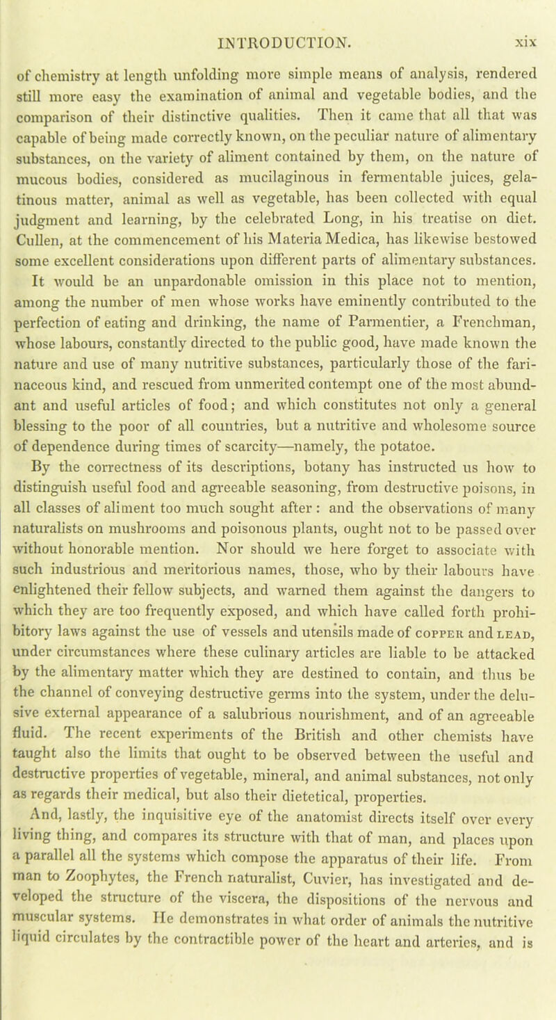 of chemistry at length unfolding more simple means of analysis, rendered still more easy the examination of animal and vegetable bodies, and the comparison of their distinctive qualities. Then it came that all that was capable of being made correctly known, on the peculiar nature of alimentary substances, on the variety of aliment contained by them, on the nature of mucous bodies, considered as mucilaginous in fermentable juices, gela- tinous matter, animal as well as vegetable, has been collected with equal judgment and learning, by the celebrated Long, in his treatise on diet. Cullen, at the commencement of his Materia Medica, has likewise bestowed some excellent considerations upon different parts of alimentary substances. It would be an unpardonable omission in this place not to mention, among the number of men whose works have eminently contributed to the perfection of eating and drinking, the name of Parmentier, a Frenchman, whose labours, constantly directed to the public good, have made known the nature and use of many nutritive substances, particularly those of the fari- naceous kind, and rescued from unmerited contempt one of the most abund- ant and useful articles of food; and which constitutes not only a general blessing to the poor of all countries, but a nutritive and wholesome source of dependence during times of scarcity—namely, the potatoe. By the correctness of its descriptions, botany has instructed us how to distinguish useful food and agreeable seasoning, from destructive poisons, in all classes of aliment too much sought after : and the observations of many naturalists on mushrooms and poisonous plants, ought not to be passed over without honorable mention. Nor should we here forget to associate with such industrious and meritorious names, those, who by their labours have enlightened their fellow subjects, and warned them against the dangers to which they are too frequently exposed, and which have called forth prohi- bitory laws against the use of vessels and utensils made of copper and lead, under circumstances where these culinary articles are liable to be attacked by the alimentary matter which they are destined to contain, and thus be the channel of conveying destructive germs into the system, under the delu- sive external appearance of a salubrious nourishment, and of an agreeable fluid. The recent experiments of the British and other chemists have taught also the limits that ought to be observed between the useful and destructive properties of vegetable, mineral, and animal substances, not only as regards their medical, but also their dietetical, properties. And, lastly, the inquisitive eye of the anatomist directs itself over every living thing, and compares its structure with that of man, and places upon a parallel all the systems which compose the apparatus of their life. From man to Zoophytes, the French naturalist, Cuvier, has investigated and de- veloped the structure of the viscera, the dispositions of the nervous and muscular systems. He demonstrates in what order of animals the nutritive liquid circulates by the contractible power of the heart and arteries, and is