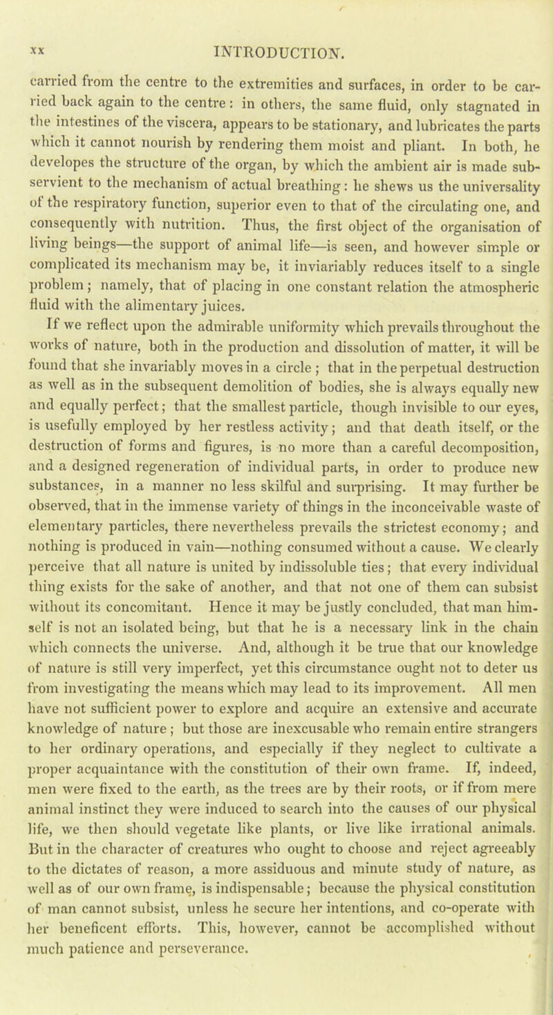 carried from the centre to the extremities and surfaces, in order to be car- ried back again to the centre: in others, the same fluid, only stagnated in the intestines of the viscera, appears to be stationary, and lubricates the parts which it cannot nourish by rendering them moist and pliant. In both, he developes the structure of the organ, by which the ambient air is made sub- servient to the mechanism of actual breathing: he shews us the universality ol the respiratory function, superior even to that of the circulating one, and consequently with nutrition. Thus, the first object of the organisation of living beings—the support of animal life—is seen, and however simple or complicated its mechanism may be, it inviariably reduces itself to a single problem ; namely, that of placing in one constant relation the atmospheric fluid with the alimentary juices. It we reflect upon the admirable uniformity which prevails throughout the rvorks of nature, both in the production and dissolution of matter, it will be found that she invaluably moves in a circle ; that in the perpetual destruction as well as in the subsequent demolition of bodies, she is always equally new and equally perfect; that the smallest particle, though invisible to our eyes, is usefully employed by her restless activity; and that death itself, or the destruction of forms and figures, is no more than a careful decomposition, and a designed regeneration of individual parts, in order to produce new substances, in a manner no less skilful and surprising. It may further be observed, that in the immense variety of things in the inconceivable waste of elementary particles, there nevertheless prevails the strictest economy; and nothing is produced in vain—nothing consumed without a cause. We clearly perceive that all nature is united by indissoluble ties; that every individual thing exists for the sake of another, and that not one of them can subsist without its concomitant. Hence it may be justly concluded, that man him- self is not an isolated being, but that he is a necessary link in the chain which connects the universe. And, although it be true tbat our knowledge of nature is still very imperfect, yet this circumstance ought not to deter us from investigating the means which may lead to its improvement. All men have not sufficient power to explore and acquire an extensive and accurate knowledge of nature; but those are inexcusable who remain entire strangers to her ordinary operations, and especially if they neglect to cidtivate a proper acquaintance with the constitution of their own frame. If, indeed, men were fixed to the earth, as the trees are by their roots, or if from mere animal instinct they were induced to search into the causes of our physical life, we then should vegetate like plants, or live like irrational animals. But in the character of creatures who ought to choose and reject agreeably to the dictates of reason, a more assiduous and minute study of nature, as well as of our own frame, is indispensable; because the physical constitution of man cannot subsist, unless he secure her intentions, and co-operate with her beneficent efforts. This, however, cannot be accomplished without much patience and perseverance.