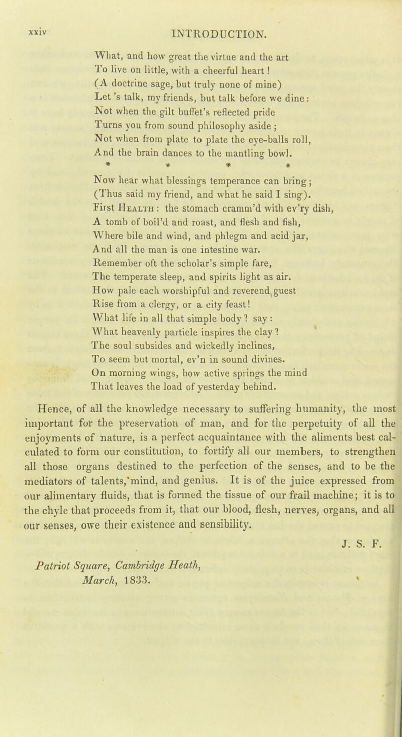 What, and liow great the virtue and the art 'To live on little, with a cheerful heart! (A doctrine sage, but truly none of mine) Let’s talk, my friends, but talk before we dine: Not when the gilt buffet’s reflected pride Turns you from sound philosophy aside ; Not when from plate to plate the eye-balls roll, And the brain dances to the mantling bowl. * * * * Now hear what blessings temperance can bring ; (Thus said my friend, and what he said I sing). First Health: the stomach cramm’d with ev’ry dish, A tomb of boil’d and roast, and flesh and fish, Where bile and wind, and phlegm and acid jar, And all the man is one intestine war. Remember oft the scholar’s simple fare. The temperate sleep, and spirits light as air. How pale each worshipful and reverend,guest Rise from a clergy, or a city feast! What life in all that simple body 1 say : What heavenly particle inspires the clay! The soul subsides and wickedly inclines, To seem but mortal, ev’n in sound divines. On morning wings, how active springs the mind That leaves the load of yesterday behind. Hence, of all the knowledge necessary to suffering humanity, the most important for the preservation of man, and for the perpetuity of all the enjoyments of nature, is a perfect acquaintance with the aliments best cal- culated to form our constitution, to fortify all our members, to strengthen all those organs destined to the perfection of the senses, and to be the mediators of talents,’mind, and genius. It is of the juice expressed from our alimentary fluids, that is formed the tissue of our frail machine; it is to the chyle that proceeds from it, that our blood, flesh, nerves, organs, and all our senses, owe their existence and sensibility. J. S. F. Patriot Square, Cambridge Heath, March, 1833.