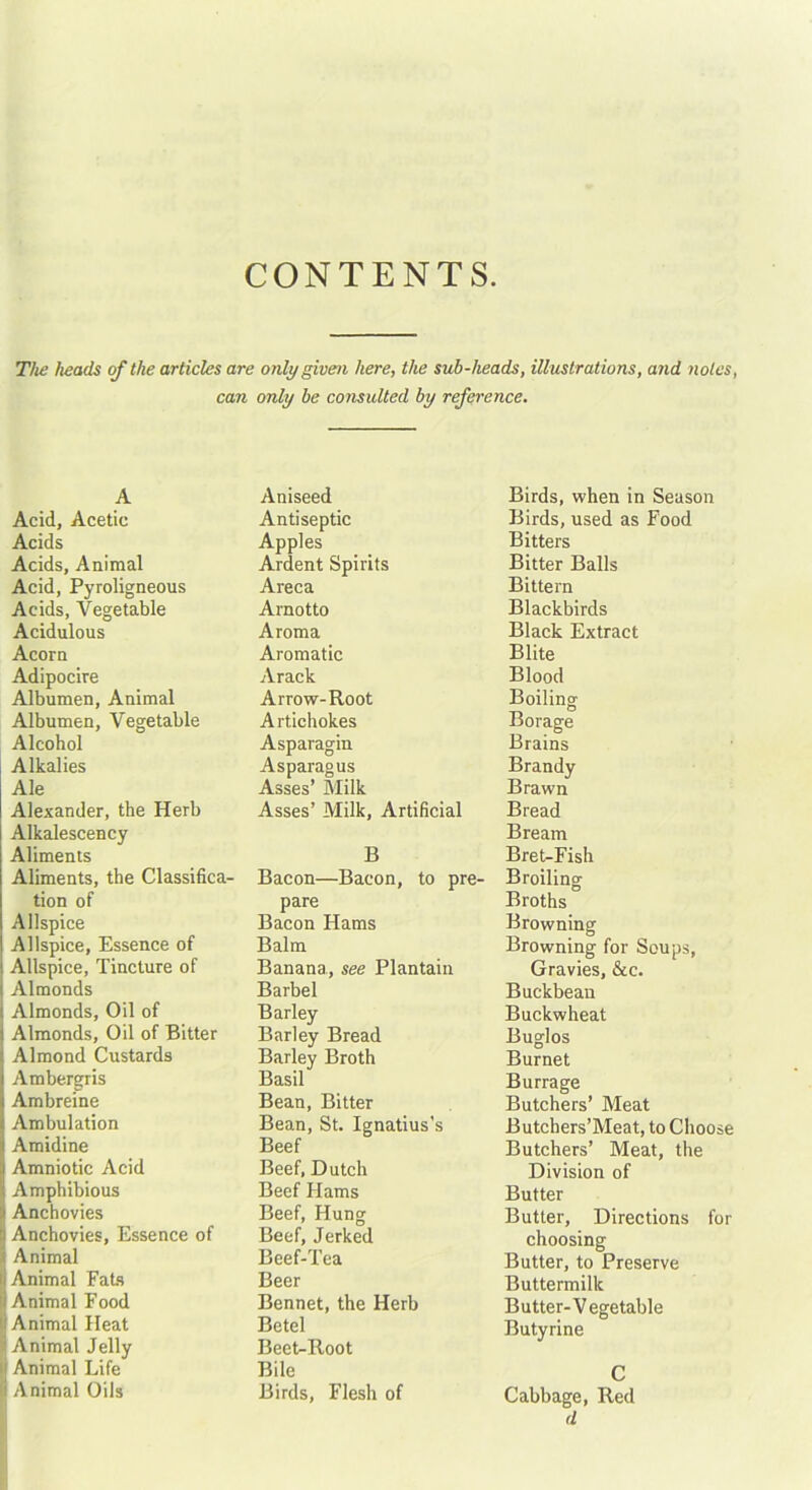 CONTENTS. The heads of the articles are only given here, the sub-heads, illustrations, and notes, can only be consulted by reference. A Acid, Acetic Acids Acids, Animal Acid, Pyroligneous Acids, Vegetable Acidulous Acorn Adipocire Albumen, Animal Albumen, Vegetable Alcohol Alkalies Ale Alexander, the Herb Alkalescency Aliments Aliments, the Classifica- tion of Allspice Allspice, Essence of Allspice, Tincture of I Almonds Almonds, Oil of Almonds, Oil of Bitter Almond Custards Ambergris Ambreine Ambulation Amidine Amniotic Acid Amphibious Anchovies Anchovies, Essence of Animal Animal Fats i Animal Food Animal Heat i Animal Jelly S Animal Life Animal Oils Aniseed Antiseptic Apples Ardent Spirits Areca Arnotto Aroma Aromatic Arack Arrow-Root Artichokes Asparagin Asparagus Asses’ Milk Asses’ Milk, Artificial B Bacon—Bacon, to pre- pare Bacon Hams Balm Banana, see Plantain Barbel Barley Barley Bread Barley Broth Basil Bean, Bitter Bean, St. Ignatius’s Beef Beef, Dutch Beef Hams Beef, Hung Beef, Jerked Beef-Tea Beer Bennet, the Herb Betel Beet-Root Bile Birds, Flesh of Birds, when in Season Birds, used as Food Bitters Bitter Balls Bittern Blackbirds Black Extract Blite Blood Boiling Borage Brains Brandy Brawn Bread Bream Bret-Fish Broiling Broths Browning Browning for Soups, Gravies, &c. Buckbean Buckwheat Buglos Burnet Burrage Butchers’ Meat Butchers’Meat, to Choose Butchers’ Meat, the Division of Butter Butter, Directions for choosing Butter, to Preserve Buttermilk Butter-Vegetable Butyrine C Cabbage, Red d