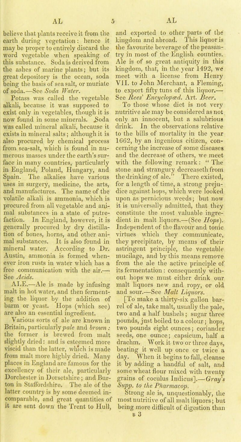 believe that plants receive it from the earth during vegetation: hence it may be proper to entirely discard the word vegetable when speaking of this substance. Soda is derived from the ashes of marine plants; but its great depository is the ocean, soda being the basis of sea salt, or muriate of soda.—See Soda Water. Potass was called the vegetable alkali, because it was supposed to exist only in vegetables, though it is now found in some minerals. J>oda was called mineral alkali, because it exists in mineral salts; although it is also procured by chemical process from sea-salt, which is found in nu- merous masses under the earth’s sur- face in many countries, particularly in England, Poland, Hungary, and Spain. The alkalies have various uses in surgery, medicine, the arts, and manufactures. The name of the volatile alkali is ammonia, which is procured from all vegetable and ani- mal substances in a state of putre- faction. In England, however, it is generally procured by dry distilla- tion of bones, horns, and other ani- mal substances. It is also found in mineral water. According to Dr. Austin, ammonia is formed when- ever iron rusts in water which has a free communication with the air.—• See Acids. ALE.—Ale is made by infusing malt in hot water, and then ferment- ing the liquor by the addition of barm or yeast. Hops (which see) are also an essential ingredient. Various sorts of ale are known in Britain, particularly pale and brown : the former is brewed from malt slightly dried: and is esteemed more viscid than the latter, which is made from malt more highly dried. Many places in England are famous for the excellency of their ale, particularly Dorchester in Dorsetshire; and Bur- ton in Staffordshire. The ale of the latter country is by some deemed in- comparable, and great quantities of it are sent down the Trent to Hull, and exported to other parts of the kingdom and abroad. This liquor is the favourite beverage of the peasan- try in most of the English counties. Ale is of so great antiquity in this kingdom, that, in the year 1492, we meet with a license from Henry VII. to John Merchant, a Fleming, to export fifty tuns of this liquor.— See Rees’ Encyclopced. Art. Beer. To those whose diet is not very nutritive ale may be considered as not only an innocent, but a salubrious drink. In the observations relative to the bills of mortality in the year 1662, by an ingenious citizen, con- cerning the increase of some diseases and the decrease of others, we meet with the following remark: “ The stone and strangury decreaseth from the drinking of ale.” There existed, for a length of time, a strong preju- dice against hops, which were looked upon as pei’nicious weeds; but now it is universally admitted, that they constitute the most valuable ingre- dient in malt liquors.—(See Hops). Independent of the flavour and tonic virtues which they communicate, they precipitate, by means of their astringent principle, the vegetable mucilage, and by this means remove from the ale the active principle of its fermentation : consequently with- out hops we must either drink our malt liquors new and ropy, or old and sour.—See Malt Liquors. [To make a thirty-six gallon bar- rel of ale, take malt, usually the pale, two and a half bushels; sugar three pounds, just boiled to a colour; hops, two pounds eight ounces; coriander seeds, one ounce; capsicum, half a drachm. Work it two or three days, beating it well up once or twice a day. When it begins to fall, cleanse it by adding a handful of salt, and some wheat flour mixed with twenty grains of coculus Indicus].— Gray's Supp. to the Pharmacop. Strong ale is, unquestionably, the most nutritive of all malt liquors; but being more difficult of digestion than u 3