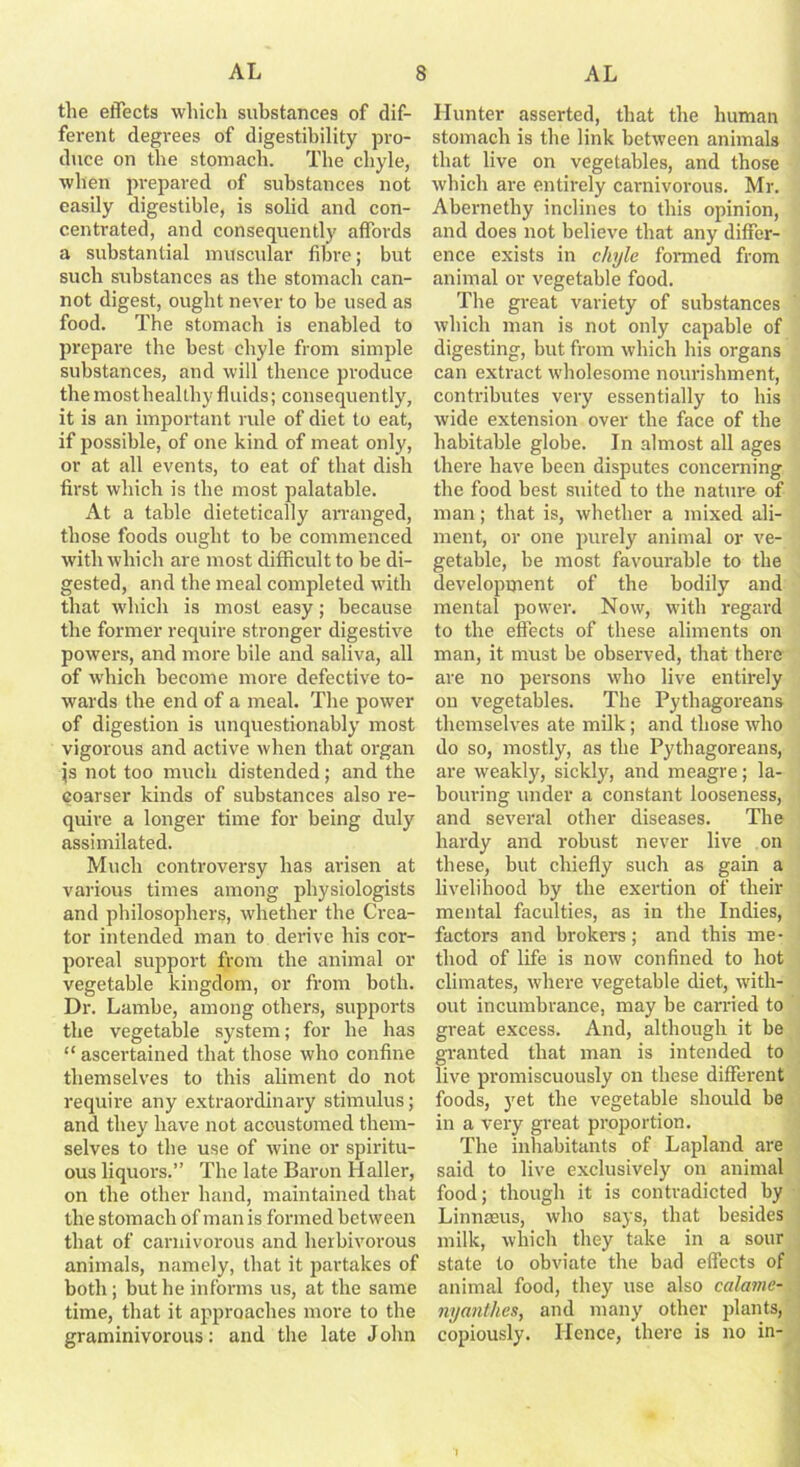 the effects which substances of dif- ferent degrees of digestibility pro- duce on the stomach. The chyle, when prepared of substances not easily digestible, is solid and con- centrated, and consequently affords a substantial muscular fibre; but such substances as the stomach can- not digest, ought never to be used as food. The stomach is enabled to prepare the best chyle from simple substances, and will thence produce the mosthealthy fluids; consequently, it is an important rule of diet to eat, if possible, of one kind of meat only, or at all events, to eat of that dish first which is the most palatable. At a table dietetically arranged, those foods ought to be commenced with which are most difficult to be di- gested, and the meal completed with that which is most easy; because the former require stronger digestive powers, and more bile and saliva, all of which become more defective to- wards the end of a meal. The power of digestion is unquestionably most vigorous and active when that organ js not too much distended; and the coarser kinds of substances also re- quire a longer time for being duly assimilated. Much controversy has arisen at various times among physiologists and philosophers, whether the Crea- tor intended man to derive his cor- poreal support from the animal or vegetable kingdom, or from both. Dr. Lambe, among others, supports the vegetable system; for he has “ ascertained that those who confine themselves to this aliment do not require any extraordinary stimulus; and they have not accustomed them- selves to the use of wine or spiritu- ous liquors.” The late Baron Haller, on the other hand, maintained that the stomach of man is formed between that of carnivorous and herbivorous animals, namely, that it partakes of both; but he informs us, at the same time, that it approaches more to the graminivorous: and the late J ohn Hunter asserted, that the human stomach is the link between animals that live on vegetables, and those which are entirely carnivorous. Mr. Abernethy inclines to this opinion, and does not believe that any differ- ence exists in chyle formed from animal or vegetable food. The great variety of substances which man is not only capable of digesting, but from which his organs can extract wholesome nourishment, contributes very essentially to his wide extension over the face of the habitable globe. In almost all ages there have been disputes concerning the food best suited to the nature of man; that is, whether a mixed ali- ment, or one purely animal or ve- getable, be most favourable to the development of the bodily and mental power. Now, with regard to the effects of these aliments on man, it must be observed, that there are no persons who live entirely on vegetables. The Pythagoreans themselves ate milk; and those who do so, mostly, as the Pythagoreans, are weakly, sickly, and meagre; la- bouring under a constant looseness, and several other diseases. The hardy and robust never live on these, but chiefly such as gain a livelihood by the exertion of their mental faculties, as in the Indies, factors and brokers; and this me- thod of life is now confined to hot climates, where vegetable diet, with- out incumbrance, may be carried to great excess. And, although it be granted that man is intended to live promiscuously on these different foods, yet the vegetable should be in a very great proportion. The inhabitants of Lapland are said to live exclusively on animal food; though it is contradicted by Linnaeus, who says, that besides milk, which they take in a sour state to obviate the bad effects of animal food, they use also calame- nyanthes, and many other plants, copiously. Hence, there is no in-