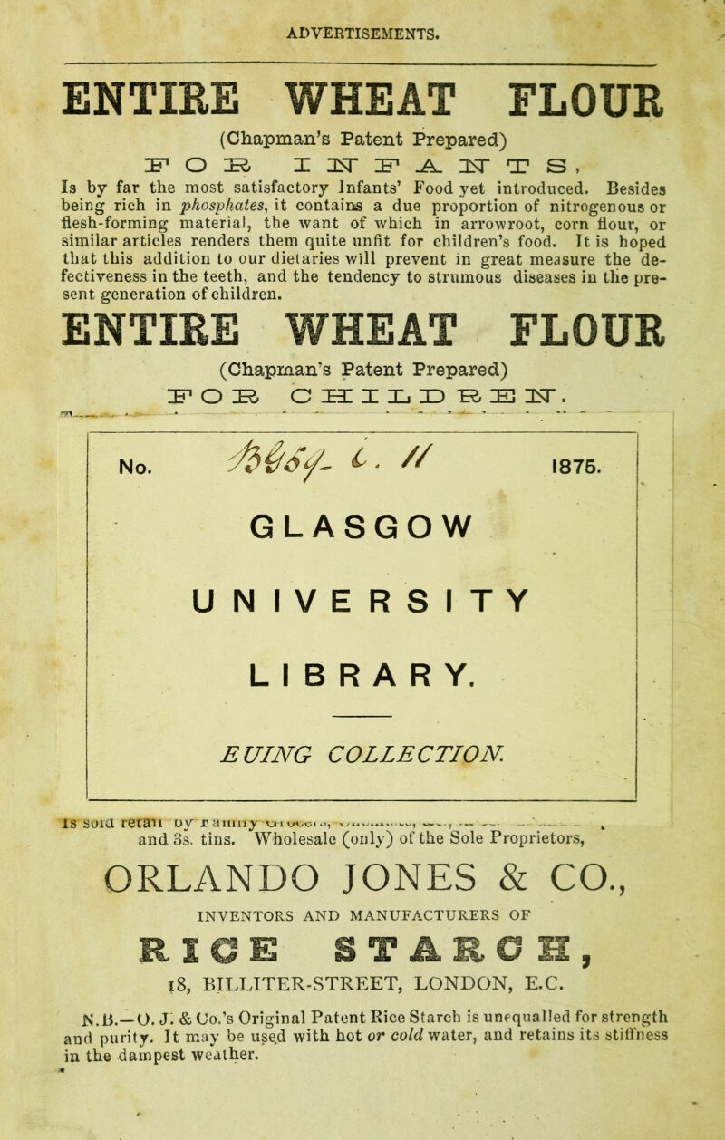 ENTIEE WHEAT FLOUR (Chapman’s Patent Prepared) Is by far the most satisfactory Infants’ Food yet introduced. Besides being rich in phosphates^ it contains a due proportion of nitrogenous or flesh-forming material, the want of which in arrowroot, corn flour, or similar articles renders them quite unfit for children’s food. It is hoped that this addition to our dietaries will prevent in great measure the de- fectiveness in the teeth, and the tendency to strumous diseases in the pre- sent generation of children. ENTIRE WHEAT FLOUR (Chapman’s Patent Prepared) IF* o K. c h: X Xj ID F; FI Msf // GLASGOW UNIVERSITY LIBRARY. EUING COLLECTION. IS soia retail uy uaimi^r—, —, and 3s. tins. Wholesale (only) of the Sole Proprietors, ORLANDO JONES & CO., INVENTORS AND MANUFACTURERS OF RICE BTARC H, l8, BILLITER-STREET, LONDON, E.C. j; & Co.’s Original Patent Rice Starch is unequalled for strength and purity. It may be use.d with hot or ca/cZ water, and retains its stitfness in the dampest weather.