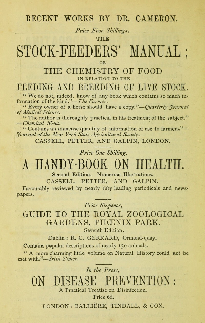 EECENT WOEKS BY DE. CAMEEON. Price Five Shillings, THE STOCK-FEEDERS’ MANUAL; OR THE CHEMISTRY OF FOOD IN RELATION TO THE FEEDING AND BREEDING OF LIVE STOCK. “ We do not, indeed, know of any book which contains so much in- formation of the kind.”—The Farmer. “ Every owner of a horse should have a copy.”—Quarterly yournal of Medical Science. “ The author is thoroughly practical in his treatment of the subject.” — Chemical News. “ Contains an immense quantity of information of use to farmers.”— yournal of the New York State Agricultural Society, CASSELL, FETTER, AND GALPIN, LONDON. Price One Shilling, A HANDY-BOOK ON HEALTH. Second Edition- Numerous Illustrations. CASSELL, FETTER, AND GALFIN. Favourably reviewed by nearly fifty leading periodicals and news- papers. Price Sixpence^ GUIDE TO THE ROYAL ZOOLOGICAL GARDENS, PHCENIX PARK. Seventh Edition. Dublin : R. C. GERRARD, Ormond-quay. Contains popular descriptions of nearly 150 animals. “ A more charming little volume on Natural History could not be met with.”—Times. In the Press ON DISEASE PKEVENTION; A Practical Treatise on Disinfection. Price 6d. LONDON : BALLIERE, TINDALL, & COX.