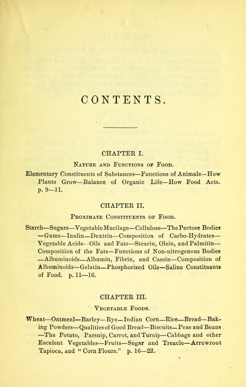 CONTENTS. CHAPTER I. Nature and Functions of Food. Elementary Constituents of Substances—Functions of Animals—How Plants Grow—Balance of Organic Life—How Food Acts, p. 9—11. CHAPTEE II. Proximate Constituents of Food. Starch—Sugars—^VegetableMucilage—Cellulose—ThePectose Bodies —Gums—Inulin—Dextrin—Composition of Carbo-Hydrates— Vegetable Acids—Oils and Fats—Stearin, Olein, andPalmitin— Composition of the Fats—Functions of Non-nitrogenous Bodies —Albuminoids—Albumin, Fibrin, and Casein—Composition of Albuminoids—Gelatin—Phosphorized Oils- of Food. p. 11—16. -Saline Constituents CHAPTEE III. Vegetable Foods. Wheat—Oatmeal—Barley—Eye—Indian Corn—Eice—Bread—Bak- ing Powders—Qualities of Good Bread—Biscuits—Peas and Beans —The Potato, Parsnip, Carrot, and Turnip—Cabbage and other Esculent Vegetables—Fruits—Sugar and Treacle—Arrowroot Tapioca, and “ Corn Flours.” p. 16—22.