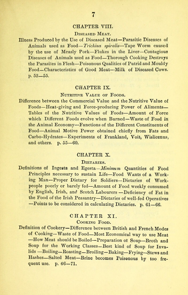 CHAPTER VIII. Diseased Meat. Illness Produced by the Use of Diseased Meat—Parasitic Diseases of Animals used as Food—Trichina spiralis—Tape Worm caused by the use of Measly Pork—Flukes in the Liver—Contagious Diseases of Animals used as Food—Thorough Cooking Destroys the Parasites in Flesh—Poisonous Qualities of Putrid and Mouldy Food—Characteristics of Good Meat—Milk of Diseased Cows, p. 52—55. CHAPTER IX. Nutritive Value of Foods. Difference between the Commercial Value and the Nutritive Value of Foods—Heat-giving and Force-producing Power of Aliments— Tables of the Nutritive Values of Foods—Amount of Force which Different Foods evolve when Burned—Waste of Food in the Animal Economy—Functions of the Different Constituents of Food—Animal Motive Power obtained chiefly from Fats and Carbo-Hydrates—Experiments of Frankland, Voit, Wislicenus, and others, p. 55—60. CHAPTER X. Dietaries. Deflnitions of Ingesta and Egesta—Minimum Quantities of Food Principles necessary to sustain Life—Food Wants of a Work- ing Man—Proper Dietary for Soldiers—Dietaries of Work- people poorly or barely fed—Amount of Food weekly consumed by English, Irish, and Scotch Labourers —Deficiency of Fat in the Food of the Irish Peasantry—Dietaries of well-fed Operatives —Points to be considered in calculating Dietaries, p. 61—66. CHAPTER XI. Cooking Food. Definition of Cookery—Difference between British and French Modes of Cooking—Waste of Food—Most Economical way to use Meat —How Meat should be Boiled—Preparation ot Soup—Broth and Soup for the Working Classes—Best kind of Soup for Inva- lids —Boiling—Roasting—Broiling-Baking—Frying—Stews and Hashes—Salted Meat—Brine becomes Poisonous by too fre- quent use. p. 66—71.